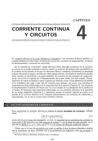 CORRIENTE CONTINUA
Y CIRCUITOS
CAPÍTULO
La corrien~e~~~ -~rica _f!~ la carga eléctrica en movimiento. Las corrientes de forma genérica, se
pueden clasificar·en cuatro tipos: corrientes de conducción, corrientes de magnetización, corrientes
de desplazamiento y corrientes de convección.
En la corriente de conducción1
, cargas eléctricas libres, llamadas portadores de la corriente,
se mueven en un medio material en reposo y neutro en conjunto. El ejemplo más característico es
la corriente en los metales, en la que sus electrones libres y cuasilibres (portadores) se desplazan
respecto del metal en reposo, movidos por algún agente externo. Corrientes de conducción pueden
darse también en electrólitos o en gases ionizados. Al contrario de las corrientes de conducción,
las de convección se originan por el desplazamiento del propio medio, que está cargado. Despla-
zamientos de masas de líquidos y gases cargados por diversas causas (como diferencias de presión
en la atmósfera) dan lugar a este tipo de corriente (por ejemplo, una nube). Las corrientes de
magnetización están relacionadas con la magnetización de la materia (Capítulo 6). Las corrientes
de desplazamiento (Capítulo 10) tienen que ver con el cambio de la polarización de un medio con
el tiempo. El fenómeno más importante relacionado con las corrientes eléctricas es la aparición
de un campo magnético (Capítulo 5 y siguientes) aunque el presente capítulo se centra en el
estudio de la corriente eléctrica en sí, tratando exclusivamente con corrientes de conducción y,
especialmente, con lo que se conoce como corriente continua.
Para c _ aracteri~f1!~~orrient~ ~l~cti:iº-ª -~e_ emple _a_E2!_y~~tor densidad de_corriente, definido
como
¡ - ' . _
_,.. ·- ,.
 j(r~~ qn(r, t)v(r, ~U (4.1)
donde v(r, t) es el campo de velocidades, es decir, la velocidad de los portadores de co rrient~
cada punto r de~!P:§:!~~iª'LY_ en -º-ª1ª instante de tiempo t, q es la carga de cada portadQr (en el
caso de un metal, q =-e= -1 6~10- 19
C) y n el número de ellos por unidad de volumen.
Nótese que en el caso de portadores con e;~~~~ - q_Qositiva, 1li~!!.e la misma dirección y_s_entido
que el movimiento de éstos, mientras que si los portadores son negativos, como en un metal, el
.,..__.,, ,._ ,,,r; - . · - ··· ·· ·· - · ~ ··' -''~"'· ··-· ~· ·: .....- ·.·· ··.··--- . _..., ··-···- ·- -- ··- - ···- - ------· ·····--- --· ·- ·. '---
1En ciertos textos se denominan corrientes reales o verdaderas.
107
 