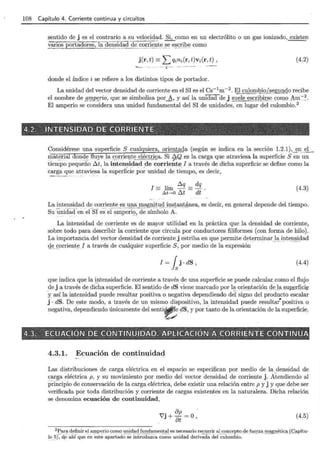 108 Capítulo 4. Corriente continua y circuitos
sentido de j es el contrario a su velocid~d. §.¡_como en un electrólito o un gas ionizado , ~n
_::~~os portacfci re8,"1aaen~ ~<!~.i de ~!J."ient _ ~ - -~e __e~~!il:>€! como
j(r,t) =Lqini(r,t)vi(r,t), (4.2)
- ··--· ·i ""'___ -----,.____
_____
donde el índice i se refiere a los distintos tipos de portador.
La unidad del vector densidad de corriente en el SI es el es-1
m-2
. El culo~i2.iQ.~~gll.!HlP recibe
el nombre de .Q'f!!.P _ ~rio, que se simboliza QOr_b, y así la unidad del §_Uele e~gibirse_ s:~m19 Arn:-_:.
El amperio se considera una unidad fundamental del SI de unidades, en lugar del culombio.2
' - " > -
4.2. IN!TI;NSIDAD DE CORRIEIF(TE · -· . · .
- ::_ -, ~ ' < - -'" ' -'- ~
Considérese una superficie S cualquiera, orientada (según se indica en la sección 1.2.1),_~n __E;L_
rilaterial don<! ~ fi .uyel a, _ ~9!r: iegt~.E;l~_c.triºa. Si ~Q . e.s la <;:arga que atraviesa la superficie S en un
tiempo pequeño ó.t, la inten~i~a.d de corrient~ . I a través de dicha superficie se define como la
carga que atraviesala superficie por unidad de tiempo, es decir,
- - ~~-- - ~ ~-- - . ~ '- - -
' ó.q dq
I= hm- =-.
~t ....o ó.t dt
(4.3)
La intensidad de corriente es una magnitud_insta~t_ 4 nea , es decir, en general depende del tiempo.
Su Üniélacfen.eCsf e~ · ec~;;:;:p - ~ri~l-d~-sÍ~b~l¿ -Á.
La intensidad de corriente es de mayor utilidad en la práctica que la densidad de corriente,
sobre todo para describir la corriente que circula por conductores filiformes (con forma de hilo).
La importancia del Y!'JCtor densidad de corriente j estriba en que permite d ~ t ~ rminarJa. _ ii1te _ n.~i9ad
¡J~ _ ~orrient~J a través de cualquier superficie S, por medio de la expresión
(4.4)
que indica que la ~tensidad de corriente a través de una superficie se puede .calcular como el flujo
_
de j a través de dicha superficie. El sentido de dS viene marcado por l?-oriE)I1tación c!eJaJ'!Up
_
e.rfici_e
y así la intensidad puede resultar positiva o negativa dependiendo del signo del producto escalar
j · dS. De este modo, a través de un mismo dispositivo, la intensidad puede resultat positiva o
negativa, dependiendo únicamente del senti~ e dS, y por Útnto de la orientación de la superficie.
~/
4.3. ~ ECllJACIQN DE CÓNTINllJIE>AID. APLICACiéN.A CORRIENTE CONTiiNllJA
' ~ ' ' ~ . '
4.3.1. Ecuación de continuidad
Las distribuciones de carga eléctrica en el espacio se especifican por medio de la _
densidad de
carga eléctrica p, y su movimiento por medio del vector densidad de corriente j. Atendiendo al
prinCipio de conservación de la carga eléctrica, debe existir una relación entre p y j y que debe ser
verificada por toda distribución y corriente de cargas existentes en la naturaleza. Dicha relación
se denomina ecuación de continuidad,
r7" op o .
vJ+ot= ) (4.5)
2 Para definir el amperio como unidad fundamental es necesario recurrir al concepto de fuerza magnética(C<tpítu-
lo s),-d_e ah.(qu~ Ém -~st -~ ap~rt~do · s-e i~trüd.-;;.~ca co-;;;_o unidad derivada dé! -;;Uiüffibio." ··· ·- ·- ··-·· ·- ·
 