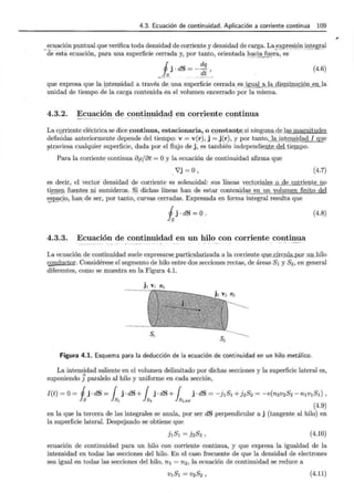 t
4.3. Ecuación de continuidad. Aplicación a corriente continua 109
ecuación puntual que verifica toda densidad decorriente y densidad de carga. La expresióninte~ral
-cle -esta ecuación, para una Superficie cerrada y, por tanto, or ient ada: .~<:!;~~ fuer~, 'o ~S - --· · •< ~~ - ~-
JJ. ·dS =- dq
_[s_ . rit_'..
(4.6)
que expresa que la intensidad a través de una superficie cerrada _ esjg:g_<lLªJª_gi_smi.!lJI.§LQ!::U ~ .I.L l a
unidad de tiempo de la carga contenida én el volumen encerrado por la misma.
4.3.2. Ecuación de continuidad en corriente cqp.tinua
La CQ!Tiente eléctrica se diceJ::ontinua, estacionaria, _
o I::Q .J!S!ant~sj ningun~ci~Jas magnitudes
definidas anteriormente depende del tiempo: v = v(r), j = j(r) , y por tanto,_l-ª_jgtel!SjQ.¡.¡:d_[...,!lue
~traviesa cualquier superficie, dada por el flujo de j, es también independien_j&_delt_
ie.IDIJQ.
Para la corriente continua 8p/8t =O y la ecuación de continuidad afirma que
V'j =o' (4.7)
es decir, el vector densidad de corriente es solenoidal: sus líneas v~ct . oriªks o d ~nt~-D-.9
tiene!! f'(l ept _e~ _ JÜ sumideros. Si dichas líneas han de estar co nt ~ n !_d,~ en un volumen finito del
~c}9, han_de ser, por tanto, curvas cerradas. Expresada en forma integral resulta que
ij·dS=O. (4.8)
4.3.3. Ecuación de continuidad en un hilo con corriente continua
La ecuación de continuidad suele expresarse_particularizada a la corriente quJ~ _ circuill._p _ o r .un..hilo
conductor. Considérese el segmento de hilo entre dos secciones rectas, de áreas 5 1 y 52 , en general
diferentes, como se muestra en la Figura 4.1.
j 1 v, n1
.·-····-..··- · ··-···~··· · ~
s,
s2
Figura 4.1. Esquema para la deducción de la ecuación de continuidad en un hilo metálico.
La intensidad saliente en el volumen delimitado por dichas secciones y la superficie lateral es,
suponiendo Jparalelo al hilo y uniforme en cada sección,
I(t) =O= j j ·dS = { j ·dS+ { j ·dS + { j · dS = -j1S1 + jzSz = -e(nzv2S2 -n1v1S1),
~S ls, ls2 lsLAT
(4.9)
en la que la tercera de las integrales se anula, por ser dS perpendicular a j (tangente al hilo) en
la superficie lateral. Despejando se obtiene que
j1S1 = ]2Sz, (4.10)
ecuación de continuidad para un hilo con corriente continua, y que expresa la igualdad de la
intensidad en todas las secciones del hilo. En el caso frecuente de que la densidad de electrones
sea igual en todas las secciones del hilo, n 1 = n2 , la ecuación de continuidad se reduce a
v1S1 = vzSz , (4.11)
,
 
