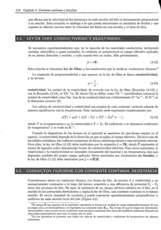 110 Capítulo 4. Corriente continua y circuitos
que afirma que la velocidad de los electrones en cada sección del hilo es inversamente proporcional
a su sección. Esta ecuación es análoga a la que puede encontrarse en mecánica de fluidos y que
expresa la relación inversa entre la velocidad del fluido en una sección y el área de ésta.
Se encuentra experimentalmente que, en la mayoría de los materiales conductores, incluyendo
metales, electrólitos y gases ionizados, la corriente es proporcional al campo eléctrico aplicado,
de su misma dirección y sentido, y nula cuando éste no existe. Más precisamente,
j =aE. (4.12)
Esta relación se denomina ley de Ohm, y los conductores que la verifican conductores óhmicos.3
La constante de proporcionalidad a que aparece en la ley de Ohm se llama conductividad,
y su inversa
1
p=-'
a
(4.13)
resistividad. La unidad de la resistividad, de acuerdo con la ley de Ohm [Ecuación (4.12)] y
con la Ecuación (4.13), es VA- 1
m. El ohmio (r!) se define como VA-1, escribiéndose entonces la
unidad de resistividad como Om. Las de la conductividad son evidentemente n-lm-1 . Al n-1 se
le denomina siemens (S).
Los valores de conductividad y resistividad son propios de cada material, variando además de
manera significativa con la temperatura. Esta variación suele expresarse empíricamente por
p(T) = Po[1 + o:(T- To) +{3(T- To)2
+ ···] , (4.14)
donde Tes la temperatura y p0 la resistividad a T = T0 . El coeficiente o: se denomina coeficiente
de temperatura4 y se mide en K-1
.
Cuando la disposición de los átomos en el material se mantiene de una forma regular en el
espacio, la resistividad depende de la dirección en que se aplica el campo eléctrico. Tal es el caso de
los sólidos cristalinos, los cuáles se comportan de forma anisótropa frente a una excitación externa.
Para ellos, la ley de Ohm (4.12) debe sustituirse por la expresión j =erE, donde O' representa el
tensor de segundo orden denominado tensor de conductividad eléctrica. Para otros materiales, la
resistividad y la conductividad no dependen únicamente del material y su temperatura, sino que
dependen también del propio campo aplicado. Estos materiales son conductores no lineales, y
la ley de Ohm (4.12) debe sustituirse por j = a(E)E.
Consideremos ahora un conductor óhmico, con forma de hilo, de sección S y resistividad p no
necesariamente constantes a lo largo del mismo, sometido a una diferencia de potencial V1 - V2
entre dos secciones de éste. De aquí, la existencia de un campo eléctrico estático en el hilo, en el
sentido de los potenciales decrecientes y, según la ley de Ohm, una corriente continua en el mismo
sentido. El vector densidad de corriente j puede suponerse aproximadamente perpendicular y
uniforme en cada sección recta del hilo (Figura 4.2).
3 El campo E que aparece en la expresión representa la fuerza por unidad de carga independientemente de que
su origen sea o no electrostático y se representa en ocasiones como E e¡. En el caso de que el origen sea únicamente
electrostático, como ocurre en un conductor, será necesario mantener éste fuera del equilibrio mediante dispositivos
adecuados (generadores) para que el campo sea no nulo.
4 En los apéndices se presenta una tabla con valores de resistividad y coeficiente de temperatura de algunos
materiales.
 