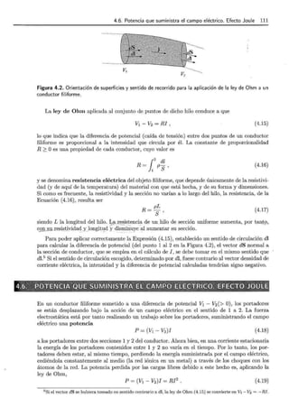 4.6. Potencia que suministra el campo eléctrico. Efecto Joule 111
V¡
V2
Figura 4.2. Orientación de superficies y sentido de recorrido para la aplicación de la ley de Ohm a un
conductor filiforme.
La ley de Ohm aplicada al conjunto de puntos de dicho hilo conduce a que
V1-V2=RI, (4.15)
lo que indica que la diferencia de potencial (caída de tensión) entre dos puntos de un conductor
filiforme es proporcional a la intensidad que circula por él. La constante de proporcionalidad
R 2 Oes una propiedad de cada conductor, cuyo valor es
!,
2 dl
R = 1 PS ' (4.16)
y se denomina resistencia eléctrica del objeto filiforme, que depende únicamente de la resistivi-
dad (y de aquí de la temperatura) del material con que está hecha, y de su forma y dimensiones.
Si como es frecuente, la resistividad y la sección no varían a lo largo del hilo, la resistencia, de la
Ecuación (4.16), resulta ser
R= pL
S'
(4.17)
siendo L la longitud del hilo. ~§t.XE) _sistencia de un hilo de sección uniforme aumenta, por tant9,
co~uresistividad y longitud ydisminuye al aumentar su sección.
-- '•·· -·-···· . ·--··· ·- .
Para poder aplicar correctamente la Expresión (4.15), establecido un sentido de circulación dl
para calcular la diferencia de potencial (del punto 1 al 2 en la Figura 4.2), el vector dS normal a
la sección de conductor, que se emplea en el cálculo de J, se debe tomar en el mismo sentido que
dl.5
Si el sentido de circulación escogido, determinado por dl, fuese contrario al vector densidad de
corriente eléctrica, la intensidad y la diferencia de potencial calculadas tendrían signo negativo.
p,- x to'~*~~9';~-5~J:?~% - ---Ji?~"'¿i'f~'§ -<¡*~~;~rr""*~ ,~=M;i~'-"'4G~~~ M~...,~~~ff%~'®814-~~v~f'~;,i;?--~~~~"; ~ '~-k''"' ~~;y ~ - , ' 7 '-'l' }l__,_'bo ~'1!'1
4~6;~~:1l~~~-~~~t~~~;~.WJ3(:S$~l~1Ul!!S?J~~J~~~-~~!!~l:~:t~~~4<t~1~Mii.~~-~~a::e·~~~~~!:'?~~~
En un conductor filiforme sometido a una diferencia de potencial V1 - V2 (> 0), los portadores
se están desplazando bajo la acción de un campo eléctrico en el sentido de 1 a 2. La fuerza
electrostática está por tanto realizando un trabajo sobre los portadores, suministrando el campo
eléctrico una potencia
P = (V1- V2)J (4.18)
a los portadores entre dos secciones 1 y 2 del conductor. Ahora bien, en una corriente estacionaria
la energía de los portadores contenidos entre 1 y 2 no varía en el tiempo. Por lo tanto, los por-
tadores deben estar, al mismo tiempo, perdiendo la energía suministrada por el campo eléctrico,
cediéndola constantemente al medio (la red iónica en un metal) a través de los choques con los
átomos de la red. La potencia perdida por las cargas libres debido a este hecho es, aplicando la
ley de Ohm,
P = (V1 - V2)J = RI2
. (4.19)
5 Si el vector dS se hubiera tomado en sentido contrario a di, la ley de Ohm (4.15) se convierte en V1- V2 = -RI.
 