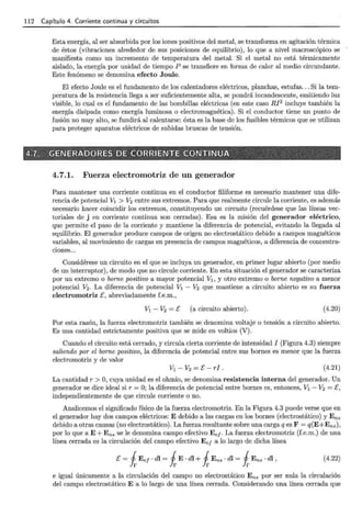 112 Capítulo 4. Corriente continua y circuitos
Esta energía, al ser absorbida por los iones positivos del metal, se transforma en agitación térmica
de éstos (vibraciones alrededor de sus posiciones de equilibrio), lo que a nivel macroscópico se
manifiesta como un incremento de temperatura del metal. Si el metal no está térmicamente
aislado, la energía por unidad de tiempo P se transfiere en forma de calor al medio circundante.
Este fenómeno se denomina efecto Joule.
El efecto Joule es el fundamento de los calentadores eléctricos, planchas, estufas... Si la tem-
peratura de la resistencia llega a ser suficientemente alta, se pondrá incandescente, emitiendo luz
visible, lo cual es el fundamento de las bombillas eléctricas (en este caso RI2
incluye también la
energía disipada como energía luminosa o electromagnética). Si el conductor tiene un punto de
fusión no muy alto, se fundirá al calentarse: ésta es la base de los fusibles térmicos que se utilizan
para proteger aparatos eléctricos de subidas bruscas de tensión.
~ - • - >
4.7. , <iENERADORES DE CORBIENTE CONTINUA : , . · ·_ -:~-: ,
> ' '-' -:; "-- - - ' _,- - '- , 
4.7.1. Fuerza electromotriz de un generador
Para mantener una corriente continua en el conductor filiforme es necesario mantener una dife-
rencia de potencial V1 > V2 entre sus extremos. Para que realmente circule la corriente, es además
necesario hacer coincidir los extremos, constituyendo un circuito (recuérdese que las líneas vec-
toriales de j en corriente continua son cerradas). Esa es la misión del generador eléctrico,
que permite el paso de la corriente y mantiene la diferencia de potencial, evitando la llegada al
equilibrio. El generador produce campos de origen no electrostático debido a campos magnéticos
variables, al movimiento de cargas en presencia de campos magnéticos, a diferencia de concentra-
ciones...
Considérese un circuito en el que se incluya un generador, en primer lugar abierto (por medio
de un interruptor), de modo que no circule corriente. En esta situación el generador se caracteriza
por un extremo o borne positivo a mayor potencial V1 , y otro extremo o borne negativo a menor
potencial V2. La diferencia de potencial V1 - V2 que mantiene a circuito abierto es su fuerza
electromotriz E, abreviadamente f.e.m.,
V1 - V2 =E (a circuito abierto). (4.20)
Por esta razón, la fuerza electromotriz también se denomina voltaje o tensión a circuito abierto.
Es una cantidad estrictamente positiva que se mide en voltios (V).
Cuando el circuito está cerrado, y circula cierta corriente de intensidad I (Figura 4.3) siempre
saliendo por el borne positivo, la diferencia de potencial entre sus bornes es menor que la fuerza
electromotriz y de valor
(4.21)
La cantidad r >O, cuya unidad es el ohmio, se denomina resistencia interna del generador. Un
generador se dice ideal si r = O; la diferencia de potencial entre bornes es, entonces, V1 - V2 = E,
independientemente de que circule corriente o no.
Analicemos el significado físico de la fuerza electromotriz. En la Figura 4.3 puede verse que en
el generador hay dos campos eléctricos: E debido a las cargas en los bornes (electrostático) y Ens
debido a otras causas (no electrostático). La fuerza resultante sobre una carga q es F = q(E+Ens),
por lo que a E+ Ens se le denomina campo efectivo Eef· La fuerza electromotriz (f.e.m.) de una
línea cerrada es la circulación del campo efectivo E e¡ a lo largo de dicha línea
E = i Eef · dl = i E · dl +i Ens · dl = i Ens · dl , (4.22)
e igual únicamente a la circulación del campo no electrostático Ens por ser nula la circulación
del campo electrostático E a lo largo de una línea cerrada. Considerando una línea cerrada que
 