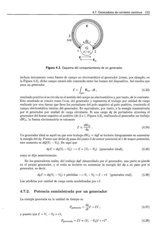 4.7. Generadores de corriente continua 113
j
NO
E -
E,....
Figura 4.3. Esquema del comportamiento de un generador.
incluya únicamente como fuente de campo no electrostático al generador (como, por ejemplo, en
la Figura 4.3), dicho campo estará sólo contenido entre los bornes del dispositivo. Así resulta que
para un generador
E= { Ens ·di ,
}gen
(4.23)
resultado positivo si se circula en el sentido del campo no electrostático y, por tanto, de la corriente.
Este resultado se conoce como f.e.m. del generador y representa el trabajo por unidad de carga
realizado por una fuerza que lleva los portadores del polo negativo al polo positivo, venciendo el
campo electrostático interno del generador. Es equivalente, por tanto, a la energía suministrada
por el generador por unidad de carga circulante. Si una carga dq de portadores atraviesa el
generador del borne negativo al positivo (de 2 a 1, Figura 4.3), realizando el generador un trabajo
dWe, la fuerza electromotriz es entonces
E= dWc
dq . (4.24)
Un generador ideal es aquél en que este trabajo dWe = dqE se invierte íntegramente en aumentar
la energía del dq. Puesto que dicho dq pasa del punto 2 de menor potencial all de mayor potencial,
este aumento es dQ(V1 - V2 ). De aquí que
dq E = dq(V1 - V2) -> E = (V1 - V2 ) (generador ideal), (4.25)
como se dijo anteriormente.
En los generadores reales, del trabajo dqE desarrollado por el generador, una parte se pierde
en el propio generador, y el resto se invierte en aumentar la energía del dq a su paso por el
generador, es decir,
dqE = dq(V1 - V2) +pérdidas-> V1 - V2 =E- rl (generador real).
Las pérdidas por unidad de carga están modelizadas por rI.
4.7.2. Potencia suministrada por un generador
La energía generada en la unidad de tiempo es
y puesto que E= V1 - V2 + rl,
dq
Pgenerada = dt E = EJ ,
Pgenerada =El= (V1- V2)J + rl2
.
(4.26)
(4.27)
(4.28)
 