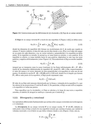 r
4 Capítulo l. Teoría de campos
(a) (b)
X
X
Figura 1.4. Construcciones para las definiciones de (a) circulación y (b) flujo de un campo vectorial.
El flujo de un campo vectorial F a través de una superficie S [Figura 1.4(b)] se define como
N
<l>p(S) =rF . ndS =lím L F(ri). niLlSi'
} 8 N--+oo
i=l
(1.12)
donde los elementos de superficie LlSi forman un recubrimiento de S, de modo que cuando su
número N tiende a infinito, el área de cada uno de ellos tiende a cero, F(ri) es el valor del campo
en un punto de cada elemento, y ni un vector unitario y perpendicular a la superficie en dicho
punto. Si la superficie es cerrada, la normal ni se toma hacia su exterior, o cara positiva. Si la
superficie es abierta, se toma también hacia la cara positiva, eligiéndose en este caso las caras
positiva y negativa arbitrariamente (véase Figura 1.4). Frecuentemente el flujo se escribe también
como
(1.13)
integral que se interpreta como la suma (continua) de los flujos infinitesimales d<.P = F · dS a
través de los elementos infinitesimales de superficie dS, siendo F y dS = dSn, respectivamente,
el valor del campo y el vector elemento de área perpendicular a la superficie en cada uno de sus
puntos. Si además se escribe F. dS = IFIIdSI cose= FdS cos e, donde e es el ángulo que forman
F y dS en cada punto de la superficie, el flujo puede expresarse como
<t>F(s) = fsFds cose. (1.14)
El valor de un flujo está entonces determinado por la forma y extensión de la superficie S, y por
los valores de las proyecciones Fcose de F sobre S . En particular, el flujo es nulo si F es tangente
a la superficie en todos sus puntos.
Para especificar que la circulación y el flujo se calculan a lo largo de una curva o superficie
cerradas, el símbolo de integral se sustituye a menudo por el símbolo f.
1.2.2. Divergencia y rotacional
Los operadores diferenciales fundamentales que act-úan sobre campos vectoriales son la divergencia
y el rotacional.
La divergencia de un campo vectorial F es un campo escalar, 7 · F (div F ), definido en
cada punto como el flujo a través de una superficie cerrada que contiene el punto, por unidad de
volumen encerrado y en el límite en que dicho volumen tiende a cero [Figura 1.5(a)], esto es,
iF·dS
7 · F = lím "-'8
"--='-=---
v ......o V
(1.15)
,.
 