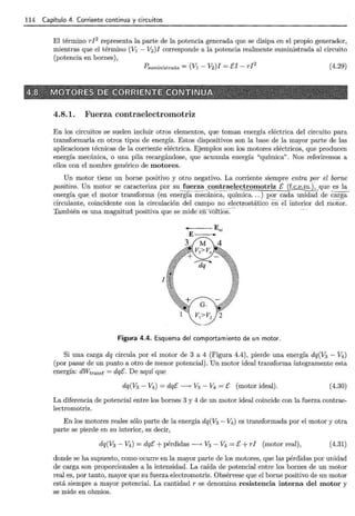 114 Capítulo 4. Corriente continua y circuitos
El término r12
representa la parte de la potencia generada que se disipa en el propio generador,
mientras que el término (V1 - V2 )I corresponde a la potencia realmente suministrada al circuito
(potencia en bornes),
?suministrada= (V1- V2)I =El- rl2 (4.29)
4.8.1. Fuerza contraelectromotriz
En los circuitos se suelen incluir otros elementos, que toman energía eléctrica del circuito para
transformarla en otros tipos de energía. Estos dispositivos son la base de la mayor parte de las
aplicaciones técnicas de la corriente eléctrica. Ejemplos son los motores eléctricos, que producen
energía mecánica, o una pila recargándose, que acumula energía "química". Nos referiremos a
ellos con el nombre genérico de motores.
Un motor tiene un borne positivo y otro negativo. La corriente siempre entra por el borne
positivo. Un motor se caracteriza por su_i~~!!~ - <eQ!l!E~~.l.~ftromotriz E ([c.e.E8.1._que _
es la
energía _
que el motor transforma (en energía mecánica, química... ) por cada unidad de carga-
círcula~t~, coincidente con la circulación del campo no electrostático-en -elíñterior del motor.
También es una magnitud positiva que se midé. en-voltios:··-· ·
I
----Ens
E -
Figura 4.4. Esquema del comportamiento de un motor.
Si una carga dq circula por el motor de 3 a 4 (Figura 4.4), pierde una energía dq(V3 - V4)
(por pasar de un punto a otro de menor potencial). Un motor ideal transforma íntegramente esta
energía: dWtransf = dqé. De aquí que
dq(V3 - V4) = dqt: __, V3 - V4 = t: (motor ideal). (4.30)
La diferencia de potencial entre los bornes 3 y 4 de un motor ideal coincide con la fuerza contrae-
lectromotriz.
En los motores reales sólo parte de la energía dq(V3 - V4 ) es transformada por el motor y otra
parte se pierde en su interior, es decir,
dq(V3- V4) = dqE +pérdidas __, V3- V
4 = t: + rl (motor real), (4.31)
donde se ha supuesto, como ocurre en la mayor parte de los motores, que las pérdidas por unidad
de carga son proporcionales a la intensidad. La caída de potencial entre los bornes de un motor
real es, por tanto, mayor que su fuerza electromotriz. Obsérvese que el borne positivo de un motor
está siempre a mayor potencial. La cantidad r se denomina resistencia interna del motor y
se mide en ohmios.
 