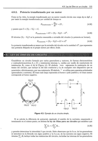 4.9. Ley de Ohm en un circuito 115
4.8.2. Potencia transformada por un motor
Como se ha visto, la energía transformada por un motor cuando circula una carga dq es dqE, y
por tanto la energía transformada por unidad de tiempo es
dq
?transformada = dt E = EJ, (4.32)
y puesto que E = (V3 - V4 ) - rI,
?transformada = EI = (V3 - V4)I- rI
2
. (4.33)
El término (V3 - V4 )I es la potencia consumida o extraída del circuito (o potencia en bornes),
Pconsumida = (V3 - V4)I = EI + rI
2
(4.34)
La potencia transformada es menor que la extraída del circuito en la cantidad rI 2
, que representa
una potencia disipada en el propio motor por efecto Joule.
Considérese un circuito formado por varios generadores y motores, de fuerzas electromotrices
y contraelectromotrices Ei y E{ y resistencias internas ri, unidos por medio de conductores de
resistencias Ri, como el de la Figura 4.5. El símbolo 'V'N'v representa la resistencia de un
tramo del circuito, que incluye la del hilo conductor y la de cualquier otro dispositivo que se
caracterice, eléctricamente, por una resistencia. El símbolo 1
1
se utiliza para aparatos polarizados
(generadores y motores). El trazo más largo representa el borne o polo positivo y el trazo menor
corresponde al borne negativo.
(éj,r3)
~(r,) 3
R,~ M
r
I
(¿;;,r2) ( &¡,r1) B
l IG,~G,
1 1
(¿;,rz) (&. )
,,r,
Figura 4.5. Ejemplo de un circuito simple.
Si se calcula la diferencia de potencial, siguiendo el sentido de la corriente, empezando y
terminando en el mismo punto, se obtiene la ley de Ohm para un circuito que establece que
.L::ci=ILRi, (4.35)
y permite determinar la intensidad I que circula. Debe observarse que la f.e.m. de los generadores
se introduce en la fórmula con signo positivo y la f.c.e.m. de los motores con signo negativo. El
término Li Ri incluye todas las resistencias del circuito, incluidas las internas de los generadores
 