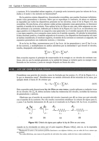 116 Capítulo 4. Corriente continua y circuitos
y motores. Si la intensidad saliese negativa, el montaje sería incorrecto para los valores de f.e.m.
dados y el motor o los motores no funcionarían6
.
En la práctica existen dispositivos, denominados reversibles, que pueden funcionar indistinta-
mente como generadores o motores. Salvo que se especifique lo contrario, de ahora en adelante
se supondrá que todos los dispositivos presentes en los circuitos, como el de la Figura 4.5, son
reversibles. De esta forma, al no saberse cuáles actúan realmente como generadores, se desconoce
también el sentido de la corriente. Para aplicar la ley de Ohm en este caso, debe asignarse un sen-
tido arbitrario a la corriente, indicado por la flecha de la Figura 4.5. Las f.e.m. se introducen con
signo positivo si el dispositivo se comporta como generador en el sentido supuesto de la corriente,
y con signo negativo, si se comporta como motor en el sentido supuesto. Al calcular la intensidad,
si ésta resultase positiva, el sentido asignado es el correcto y los dispositivos funcionarían tal como
se habían considerado; si resultase negativa, el sentido de la corriente es contrario al asignado, los
supuestos generadores son realmente motores, y viceversa.
Si en la ley de Ohm, representamos por [i las f.e.m. de los generadores y por EI las f.c.e.m.
de los motores, y multiplicamos en ambos miembros por la intensidad I que recorre el circuito,
resulta, despejando adecuadamente,
(4.36)
Esta ecuación expresa el principio de conservación de la energía en un circuito de corriente con-
tinua, esto es, que la energía generada en la unidad de tiempo se invierte parte en energía trans-
formada en los motores y parte en energía disipada en forma de calor.
Considérese una porción de circuito, como la limitada por los puntos A y B de la Figura 4.5, a
la que se denomina rama7 . Establezcamos un sentido arbitrario dl de recorrido de la rama, por
ejemplo desde A hacia B. Se obtiene que
(4.37)
Esta expresión suele denominarse ley de Ohm en una rama y puede aplicarse a cualquier trozo
de un circuito. En Li R, deben incluirse todas las resistencias del circuito, incluidas las internas
de generadores y motores.
Obsérvese que el sentido de recorrido del circuito (marcado por dl) no tiene por qué coincidir
con el sentido de la corriente. Por ello resulta conveniente establecer un criterio de signos para [i
y para I en función únicamente de di, que es el mostrado en la Figura 4.6. La f.e.m. es positiva
(a)
~~·
-,f--
&-
(b) (e) (d)
Figura 4.6. Criterio de signos para aplicar la ley de Ohm en una rama .
cuando en la circulación se entra por el polo negativo [Figura 4.6(a)], esto es, en la expresión
6 Realmente el motor o los motores podrían funcionar a un régimen inferior, con un valor de f.e.m. menor que
el nominal.
7 En redes eléctricas, una rama es la porción de red entre dos nudos, unión de tres o más conductores.
 