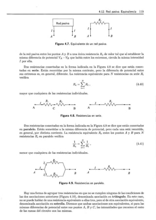 4.12. Red pasiva. Equivalencia 119
1
A
1nR,1
A B
Red pasiva
1
B
Figura 4.7. Equivalente de un red pasiva.
de la red pasiva entre los puntos A y B a una única resistencia Re de valor tal que al establecer la
misma diferencia de potencial VA - VB que había entre los extremos, circula la misma intensidad
1 por ella.
Dos resistencias conectadas en la forma indicada en la Figura 4.8 se dice que están conec-
tadas en serie. Están recorridas por la misma corriente, pero la diferencia de potencial entre
sus extremos es, en general, diferente. La resistencia equivalente para N resistencias en serie R;
verifica
N
Re= LRi, (4.40)
i=l
mayor que cualquiera de las resistencias individuales.
1
R¡ Rz
1
Re
A e B A B
Figura 4.8. Resistencias en serie.
Dos resistencias conectadas en la forma indicada en la Figura 4.9 se dice que están conectadas
en paralelo. Están sometidas a la misma diferencia de potencial, pero cada una está recorrida,
en general, por distinta corriente. La resistencia equivalente Re entre los puntos A y B para N
resistencias R; en paralelo verifica
1 N 1
¡¡=l:R-'
e i=l ~
(4.41)
menor que cualquiera de las resistencias individuales.
1 1
B
A A B
1z
Figura 4.9. Resistencias en paralelo.
Hay una forma de agrupar tres resistencias en que no se cumplen ninguna de las condiciones de
las dos asociaciones anteriores (Figura 4.10), denominada asociación en triángulo. En este caso,
no se puede hablar de una resistencia equivalente a ellas tres, pero sí de otra asociación equivalente,
denominada asociación en estrella. Diremos que ambas asociaciones son equivalentes, si para las
mismas diferencias de potencial entre sus puntos A, B y C, las intensidades que recorren el resto
de las ramas del circuito son las mismas.
 