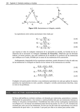 120 Capítulo 4. Corriente continua y circuitos
o
B e
Figura 4.10. Asociaciones en triángulo y estrella.
La equivalencia entre ambas asociaciones viene dada por
(4.42)
(4.43)
(4.44)
que expresa el valor de cualquier resistencia de la asociación en estrella, en función de las re-
sistencias de la asociación en triángulo (teorema de Kennelly). Obsérvese que las fórmulas
indican, de forma práctica, que cada resistencia de la estrella es el producto de las resistencias
que confluyen en el nudo, dividido por la suma de las resistencias de la asociación.
Análogamente-, despejando de las expresiones anteriores, puede obtenerse el valor de cada una
de las resistencias en triángulo en función de los valores de las resistencias en estrella:
R _ R~R~ + R~R~ + R~R~
a- R~ ' (4.45)
R _ R~R~ + R~R~ + R~R~
b- R' '
b
(4.46)
(4.47)
R _ R~R~ + R~R~ + R~R~
e- R'
e
Cualquier red pasiva puede reducirse a una resistencia equivalente sin más que aplicar de manera
paulatina las equivalencias en serie, paralelo, triángulo o estrella anteriormente descritas, como
se verá en los problemas.
Se llama red activa en corriente continua a la formada por resistencias, generadores y motores.
Eliminando los generadores y los motores y sustituyéndolos sólo por sus resistencias internas se
obtiene la red pasiva correspondiente. Considérense dos redes activas cualesquiera representadas
en la Figura 4.11. Al colocar una resistencia entre dos de sus puntos A y B o A' y B', circulará una
corriente por cada una de las resistencias. Se dice que las dos redes son equivalentes si al colocar
resistencias de igual valor r, la corriente I que pasa por ellas es la misma para ambas redes.
 