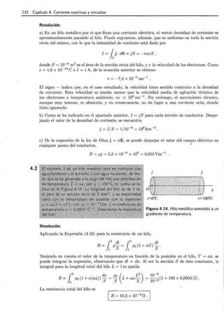 122 Capítulo 4. Corriente continua y circuitos
4.2
Resolución
a) En un hilo metálico por el que fluye una corriente eléctrica, el vector densidad de corriente es
aproximadamente paralelo al hilo. Puede suponerse, además, que es uniforme en toda la sección
recta del mismo, con lo que la intensidad de corriente está dada por
I = fsj · dS = jS = -envS,
donde S= 10-6 m2 es el área de la sección recta del hilo, y v la velocidad de los electrones. Como
e = 1,6 X 10-19
e e I = 1A, de la ecuación anterior se obtiene:
V= -7,4 X 10-5 ms-1 .
El signo - indica que, en el caso estudiado, la velocidad tiene sentido contrario a la densidad
de corriente. Esta velocidad es mucho menor que la velocidad media de agitación térmica de
los electrones a temperatura ambiente, vr ~ 105 ms-1
. Sin embargo, el movimiento térmico,
aunque muy intenso, es aleatorio, y en consecuencia, no da lugar a una corriente neta, siendo
lícito ignorarlo.
b) Como se ha indicado en el apartado anterior, I = jS para cada sección de conductor. Despe-
jando el valor de la densidad de corriente, se encuentra
e) De la expresión de la ley de Ohm j = aE, se puede despejar el valor del campo eléctrico en
cualquier punto del conductor, •
E= pj = 5,5 X 10-8
X 106
= 0,055 Vm-1
.
1 2
Figura 4.14. Hilo metálico sometido a un
gradiente de temperatura.
Resolución
Aplicando la Expresión (4.16) para la resistencia de un hilo,
¡2
dl ¡2
dl
R = 1 p S = 1 Po (1 + aT) S .
Teniendo en cuenta el valor de la temperatura en función de la posición en el hilo, T = ax, se
puede integrar la expresión, observando que dl = dx. Al ser la sección S de éste constante, la
integral para la longitud total del hilo L = 1m queda:
{L dx p ( L 2
) 10-8
.
R =Jo Po (1 + a(ax)) S= ; L + aa
2 =
10
_6 (1 + 100 x 0,0004/2).
La resistencia total del hilo es
R = 10,2 x 10-3
n .
 