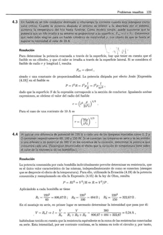 4.3
4.4
Problemas resueltos 123
R 1
., . t. '
eso uc1on '• ·.· ¡
''r ·.
' 'l '' '•
Para determinar la potencia evacuada a través de la superficie, hay q~
1
e tener en cuenta que el
fusible es un cilindro, y que el calor se irradia a través de la superficie lateral. Si se considera el
fusible de radio r y longitud l, resulta
Pev = c21rrl ,
siendo e una constante de proporcionalidad. La potencia disipada por efecto Joule [Expresión
(4.19)] en el fusible es
2 2 l 2 l
P = I R = I p- = I p- ,
S 1rr2
dado que la superficie S de la expresión corresponde a la sección de conductor. Igualando ambas
expresiones, se obtiene el valor del radio del fusible
r = (!2 _P )1/3
27r2C
Para el caso de una corriente de 10 A es
r= (
50p) 1/3
7r2C
Resolución
La potencia consumida por cada bombilla individualmente permite determinar su resistencia, que
es el único valor característico de las mismas, independientemente de como se conecten (siempre
que se desprecie el efecto de la temperatura). Para ello, utilizando la Ecuación (4.19) de la potencia
consumida y reemplazando en ella la Expresión (4.15) de la ley de Ohm, resulta
P = RI2
= V
2
1R =? R = V
2
1P .
Aplicándolo a cada bombilla se tiene
2202
R1 = 6Q = 806,670; 220
2
= 4840;
R2 = 100
2202
R3 =
150
= 322,67 o .
En el montaje en serie, en primer lugar es necesario determinar la intensidad que pasa por él:
V V
V = Rel =* I = Re = R1 + R2 + R3
380 = 0,24A,
habiéndose tenido en cuenta que la resistencia equivalente es la suma de las resistencias conectadas
en serie. Esta intensidad, por ser corriente continua, es la misma en todo el circuito y, por tanto,
 