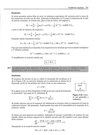 4.7
Problemas resueltos 125
Resolución
Al estar asociados ambos hilos en serie, la resistencia equivalente del conjunto será la suma de
las resistencias de cada uno de ellos. Aplicando la Expresión (4.17) para la resistencia de un hilo
de sección constante, se obtiene que, para el hilo de hierro, de longitud lh
lh 1 1
Rh = Ph S = sPoh(1 + ahT)lh = S 10-
7
(1 + 0,0050 T) lh '
y para el hilo de carbono, de longitud le
le 1 1 _7
Re =Pes = sPoe(1 + aeT)le = S 350 X 10 (1 - 0,0005 T) le .
Sumando ambas expresiones resulta
1
R = Rh +Re= S [10-7
(1 + 0,0050 T) lh + 350 X 10-7
(1- 0,0005 T) le]
Para que esta resistencia no dependa de la temperatura los términos que en la ecuación multiplican
a T deberán anularse:
10-7
X 0,0050 lh + 350 X 10-7
X ( -0,0005) le = 0 .
Y simplificando la ecuación resulta que
lh = 35 le .
Resolución
El esquema del circuito al que se refiere el enunciado del problema es el
de la Figura 4.16. La potencia disipada por la resistencia se obtiene de la
Expresión (4.19) de las pérdidas por efecto Joule en una resistencia,
p = ¡2R.
Si se aplica la ley de Ohm [Expresión (4.35)] al circuito, puede determinarse
la intensidad I que pasa por la resistencia R:
E
'""'" -I"R-=?I=-.
L..- '-i - L..- ' R + r
i i
ctJ
Figura 4.16. Circui-
to con generador y
resistencia.
Se puede observar que en el sumatorio de resistencias se incluyen tanto la resistencia R corno la
resistencia internar del generador. Sustituyendo este valor de la intensidad en la expresión de la
potencia, resulta
E2R
P=~---:--;:-
(R + r)2
Se desea que esta potencia sea máxima. Aplicando el concepto matemático de máximo de una
función, habrá que derivar respecto de la variable (en este caso R) e igualar a cero, para obtener
dicho máximo:
dP E2
(R + r)2
- 2(R + r)E2
R
-- -o
dR- (R+r)4 - .
Despejando en la ecuación anterior resulta
(R + r)2
= 2(R + r)R =? R + r = 2R,
 