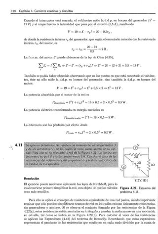 ·128 Capítulo 4. Corriente continua y circuitos
4.11
Cuando el interruptor está cerrado, el voltímetro mide la d.d.p. en bornes del generador (V =
19 V) y el amperímetro la intensidad que pasa por el circuito (0,5 A), resultando
V= 19 =E- r9 I = 20- 0,5r9 ,
de donde la resistencia interna r9 del generador, que según el enunciado coincide con la resistencia
interna rm del motor, es
20-19
r9 =rm= =2D.
0,5
La f.c.e.m. del motor E' puede obtenerse de la ley de Ohm (4.35),
L Ei = I L Ri::::} E- E'= (r9 + rm)I::::} E'= 20- (2 + 2) X 0,5 = 18 V.
También se podía haber obtenido observando que en los puntos en que está conectado el voltíme-
tro, éste no sólo mide la d.d.p. en bornes del generador, sino también la d.d.p. en bornes del
motor:
V = 19 =E'+ rml =E'+ 0,5 X 2::::} E' = 18 V.
La potencia absorbida por el motor de la red es
Pabsorbida =E'I +rml2
= 18 X 0,5 + 2 X 0,5
2
= 9,5 w .
La potencia eléctrica transformada en energía mecánica es
Ptransformada = E'J = 18 X 0,5 = 9 W .
La diferencia son las pérdidas por efecto Joule
Resolución
El ejercicio puede resolverse aplicando las leyes de Kirchhoff, para lo
rv
r---{ V}------,
4Q
cual conviene primero simplificar la red, con objeto de que los cálculos Figura 4.21. Esquema del
sean más sencillos. problema 4.11.
Para ello se aplica el concepto de resistencia equivalente de una red pasiva, siendo importante
resaltar que sólo pueden simplificarse tramos de red en los cuáles existan únicamente resistencias.
sin generadores o motores. Si se observa el conjunto formado por las resistencias de la Figura
4.22(a), estas resistencias están asociadas en triángulo y pueden transformarse en una asociación
en estrella, tal como se indica en la Figura 4.22(b). Para calcular el valor de las resistencia!'
se aplican las Expresiones (4.42) del teorema de Kennelly. Recordando que estas ex presione~
representan el producto de las resistencias que confluyen en cada nudo dividido por la suma dE
 