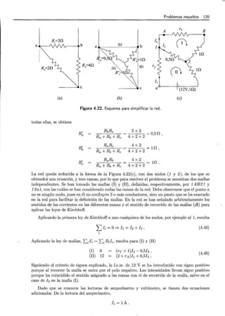 Rc=20.
a
(a)
, ti b 2Q --- • b
--- ----
Ra
=40.
(b)
Problemas resueltos 129
A rv
12
¡1 13
rA
!:: L, 10.
 11 t
1,! '~
a~(12V,1D.)
(e)
Figura 4.22. Esquema para simplificar la red.
todas ellas, se obtiene
R'a
RbRc
Ra+Rb+Rc
Rí,
RaRc
Ra +Rb+Rc
R'e
RaRb
Ra+Rb+Rc
2x2
4 + 2 + 2 = o,s n ,
4x2
4+2+ 2 =U1 ,
La red queda reducida a la forma de la Figura 4.22(e), con dos nudos (1 y 2), de los que se
obtendrá una ecuación, y tres ramas, por lo que para resolver el problema se necesitan dos mallas
independientes. Se han tomado las mallas (1) y (11) , definidas, respectivamente, por 1AB21 y
12a1, con las cuáles se han considerado todas las ramas de la red. Debe observarse que el punto a
no es ningún nudo, pues en él no confluyen 3 o más conductores, sino un punto que se ha marcado
en la red para facilitar la definición de las mallas. En la red se han señalado arbitrariamente los
sentidos de las corrientes en las diferentes ramas y el sentido de recorrido de las mallas (di) para
aplicar las leyes de Kirchhoff.
Aplicando la primera ley de Kirchhoff a uno cualquiera de los nudos, por ejemplo al 1, resulta
¿ 1i = o::::} h = 12 + h .
Aplicando la ley de mallas, I:i Ei = I:i Rih resulta para (1) y (11)
(I) O
(11) 12
(rv + l)h- 0,5h.
(2 + rA)h + 0,5h .
(4.48)
(4.49)
Siguiendo el criterio de signos explicado, la f.e.m. de 12 V se ha introducido con signo positivo
porque al recorrer la malla se entra por el polo negativo. Las intensidades llevan signo positivo
porque ha coincidido el sentido asignado a las ramas con el de recorrido de la malla, salvo en el
caso de h en la malla (I).
Dado que se conocen las lecturas de amperímetro y voltímetro, se tienen dos ecuaciones
adicionales. De la lectura del amperímetro,
h =lA.
 