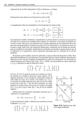 130 Capítulo 4. Corriente continua y circuitos
Aplicando la ley de Ohm [Expresión (4.15)] al voltímetro, se obtiene
6
VA - Vs = rv Iz =? Iz = - .
rv
Sustituyendo estos valores en la Ecuación de nudos (4.48)
6
h = l¡ - Iz = 1 - - ,
rv
y reemplazando todas las intensidades en las Ecuaciones de mallas (4.49),
(I) O 6 + ~ + 0,5 (~ - 1) =?
rv rv
(II) 12
18
rv = -n.
11
Los aparatos de medida (voltímetro y amperímetro) no deben alterar la corriente que pasa por la
red, pues de lo contrario sus medidas serían erróneas. Un voltímetro, al montarse en paralelo con
la rama a medir, debe tener una resistencia muy elevada comparada con las resistencias de la red,
para que sea despreciable la corriente que pase por él. Un amperímetro, al montarse en serie con
la rama a medir, debe tener una resistencia despreciable, comparada con las demás del circuito,
para no modificar la intensidad. Analizando los resultados encontrados se puede observar que ni
el voltímetro ni el amperímetro tienen resistencias adecuadas para ser utilizados en la red del
problema.
El ejercicio puede también resolverse aplicando la regla de Maxwell [Expresión (4.39)]. Para
ello puede simplificarse la red al igual que en la resolución anterior o puede realizarse directamente,
dado que en este caso las incógnitas (intensidades de malla) son únicamente tres. Tomando las
mallas indicadas en la Figura 4.23, 13a1, 1231 y 1AB21, con intensidades de malla respectivas
i 1, i 2 , i 3 y aplicando la regla de Maxwell se tiene:
-2
8
-2
o
-2
2+rv
La f.e.m. de 12 V es positiva porque en el sentido de recorri-
do marcado en la malla se entra por el polo negativo. En la
diagonal principal se han sumado las resistencias totales de
cada malla. La rama 13 es común a las mallas (i1) y (i2) y
es recorrida en sentido diferente para cada una de las mallas,
de ahí que el valor R1z = Rz1 de 2 n se introduce con signo
negativo. Lo mismo ocurre con la rama 12 común a las mallas
(iz) y (i3) , por lo que el valor R23 = R 32 de 2 n es también
negativo.
Sustituyendo las ecuaciones adicionales aportadas por el
voltímetro y el amperímetro
V V
. . 6
A - B = rv~3 =? ~3 = -
rv
it = 1A ,
en las ecuaciones de malla, se obtienes tres ecuaciones con tres
incógnitas, rv, rA e i2:
(n (
-2
8
-2
o
-2
2+rv
a~--~~---•3
(12V, lQ)
Figura 4.23. Esquema para apli-
car la regla de Maxwell .
 