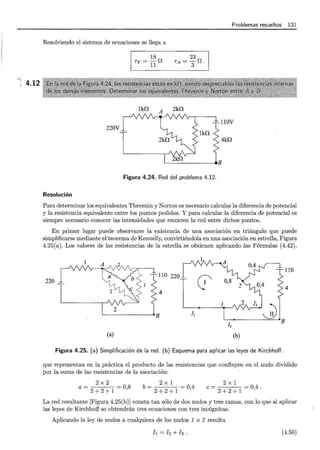 ' t
 4.12
Problemas resueltos 131
Resolviendo el sistema de ecuaciones se llega a
220V
18
rv=-n
11
lill A
23
TA=-f!
3 .
2ill
Figura 4.24. Red del problema 4.12.
Resolución
llOV
4ill
Para determinar los equivalentes Thevenin y Norton es necesario calcular la diferencia de potencial
y la resistencia equivalente entre los puntos pedidos. Y para calcular la diferencia de potencial es
siempre necesario conocer las intensidades que recorren la red entre dichos puntos.
En primer lugar puede observarse la existencia de una asociación en triángulo que puede
simplificarse mediante el teorema de Kennelly, convirtiéndola en una asociación en estrella, Figura
4.25(a). Los valores de las resistencias de la estrella se obtienen aplicando las Fórmulas (4.42) ,
~~---4<> / ~/' /r··
1 l.~"'-~z
220 "
"1 / ~ <1
. ; > i;,
2
1 A
r!Onos~· ro
4 T 1 • 2 0,4 4
!B J, - B
12
(a) (b)
Figura 4.25. (a) Simplificación de la red . (b) Esquema para aplicar las leyes de Kirchhoff.
que representan en la práctica el producto de las resistencias que confluyen en el nudo dividido
por la suma de las resistencias de la asociación:
a = 2 x 2
2 + 2 + 1 = 0,8
b = 2 X 1
2 + 2 + 1 = 0,4
e= 2 x 1
2 + 2 + 1 = 0,4.
La red resultante [Figura 4.25(b)] consta tan sólo de dos nudos y tres ramas, con lo que·al aplicar
las leyes de Kirchhoff se obtendrán tres ecuaciones con tres incógnitas.
Aplicando la ley de nudos a cualquiera de los nudos 1 o 2 resulta
l ¡ = h +h . (4.50)
 