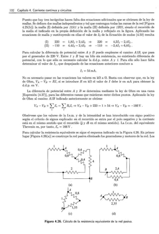 132 Capítulo 4. Corriente continua y circuitos
Puesto que hay tres incógnitas hacen falta dos ecuaciones adicionales que se obtienen de la ley de
mallas. Se definen dos mallas independientes y tal que contengan todas las ramas de la red [Figura
4.25(b)]: la malla (I) definida por 12A1 y la malla (II) definida por 1E21, siendo el recorrido de
la malla el indicado en la propia definición de la malla y reflejado en la figura. Aplicando las
ecuaciones de malla y sustituyendo en ellas el valor de la de la Ecuación de nudos (4.50) resulta
(I) 220 = 1,8!¡ + 2,4!3 :::} 220
(II) -110 = 4,4h - 2,41a :::} -110
4,2[¡ - 2,4!2 .
-2,4[¡ + 6,8h.
Para calcular la diferencia de potencial entre A y E puede emplearse el camino AlE, que pasa
por el generador de 220 V. Entre 1 y E hay un hilo sin resistencia, no existiendo diferencia de
potencial, con lo que sólo es necesario calcular la d.d.p. entre A y 1. Para ello sólo hace falta
determinar el valor de l¡, que despejando de las ecuaciones anteriores conduce a
I¡ = 54mA.
No es necesario pasar en las ecuaciones los valores en kO a n. Basta con observar que, en la ley
de Ohm, VA - VB = RI, si se introduce R en kO el valor de I debe ir en mA para obtener la
d.d.p. en V.
La diferencia de potencial entre A y E se determina mediante la ley de Ohm en una rama
[Expresión (4.37)J, para las diferentes ramas que existieran entre dichos puntos. Aplicando la ley
de Ohm al camino AlE indicado anteriormente se obtiene
Obsérvese que los valores de la f.e.m. y de la intensidad se han introducido con signo positivo
según el criterio de signos explicado: en el recorrido se entra por el polo negativo y la corriente
está en el mismo sentido que el recorrido (j y dl en el mismo sentido). La f.e.m. del equivalente
Thevenin es, por tanto, fe = 166 V .
Para calcular la resistencia equivalente se sigue el esquema indicado en la Figura 4.26. En primer
lugar [Figura 4.26(a)] se construye la red pasiva eliminado los generadores y motores de la red. Los
4
2
'--------.B
(a)
(e)
4,4
(b)
1
~B
2,35
(d)
Figura 4.26. Cálculo de la resistencia equivalente de la red pasiva.
 