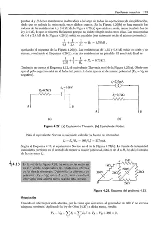 fr4.13
Problemas resueltos 133
puntos A y B deben mantenerse inalterables a lo largo de todas las operaciones de simplificación,
dado que se calcula la resistencia entre dichos puntos. En la Figura 4.26(b) se han sumado los
valores de las resistencias 4 y 0.4 kr! de la Figura 4.26(a) que están en serie, como también las de
2 y 0.4 kr!, lo que se observa fácilmente porque no existe ningún nudo entre ellas. Las resistencias
de 4.4 y 2.4 kr! de la Figura 4.26(b) están en paralelo (sus extremos están al mismo potencial):
1 1 1
-+-=-=>Rl=155kr2
4,4 2,4 R1 '
quedando el esquema de la Figura 4.26(c). Las resistencias de 1.55 y 0.8 kr! están en serie y se
suman, resultando el Esquema 4.26(d) , con dos resistencias en paralelo. El resultado final es
1 1 1
2 35
+ l = R =}Re= 0,70kf2.
' e
Teniendo en cuenta el Esquema 4.12, el equivalente Thevenin es el de la Figura 4.27(a). Obsérvese
que el polo negativo está en el lado del punto A dado que es el de menor potencial (VA- VB es
negativo).
I.=237mA
Re=Q,7kn
"Ti
A 1
1 R.=0,7kn
AL LB
(a) (b)
Figura 4.27. (a) Equivalente Thevenin. (b) Equivalente Norton.
Para el equivalente Norton es necesario calcular la fuente de intensidad
f e = Ee/Re= 166/0,7 = 237mA.
Según el Esquema 4.13, el equivalente Norton es el de la Figura 4.27(b). La fuente de intensidad
suministra corriente en el sentido de menor a mayor potencial, esto es de A a B, de ahí el sentido
de la corriente fe.
2kn
380V 2kn
L / _...JL_J
B 2kn
Figura 4.28. Esquema del problema 4.13.
Resolución
Cuando el interruptor está abierto, por la rama que contienen al generador de 380 V no circula
ninguna corriente. Aplicando la ley de Ohm (4.37) a dicha rama, resulta
VA - VB +L [i = L Rii =} VA - VB + 380 = o'
 