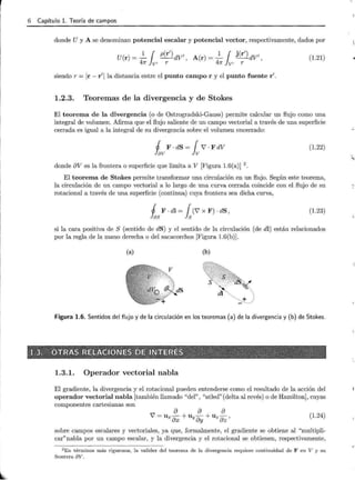 r 6 Capítulo l. Teoría de campos
donde U y A se denominan potencial escalar y potencial vector, respectivamente, dados por
U(r) = ~ { p(r') dV' , A(r) = ~ { j (r') dV',
47r Jv, r 47r Jv, r
(1.21)
siendo r =Ir- r'lla distancia entre el punto campo r y el punto fuente r'.
1.2.3. Teoremas de la divergencia y de Stokes
El teorema de la divergencia (o de Ostrogradski-Gauss) permite calcular un flujo como una
integral de volumen. Afirma que el flujo saliente de un campo vectorial a través de una superficie
cerrada es igual a la integral de su divergencia sobre el volumen encerrado:
1 F . dS = { 7 . F dV
lav lv
(1.22)
donde av es la frontera o superficie que limita a V [Figura 1.6(a)J 2
.
El teorema de Stokes permite transformar una circulación en un flujo. Según este teorema,
la circulación de un campo vectorial a lo largo de una curva cerrada coincide con el flujo de su
rotacional a través de una superficie (continua) cuya frontera sea dicha curva,
1 F . dl = { (7 x F) · dS ,
las Js
(1.23)
si la cara positiva de S (sentido de dS) y el sentido de la circulación (de dl) están relacionados
por la regla de la mano derecha o del sacacorchos [Figura 1.6(b)J.
(a) (b)
dl
···.. +
- ··.
Figura 1.6. Sentidos del flujo y de la circulación en los teoremas (a) de la divergencia y (b) de Stokes.
1.3.1. Operador vectorial nabla
El gradiente, la divergencia y el rotacional pueden entenderse como el resultado de la acción del
operador vectorial nabla [también llamado "del" , "atled" (delta al revés) o de Hamilton], cuyas
componentes cartesianas son
a a a
7 = U x ax+Uy ay +Uz az ) (1.24)
sobre campos escalares y vectoriales, ya que, formalmente, el gradiente se obtiene al "multipli-
car"nabla por un campo escalar, y la divergencia y el rotacional se obtienen, respectivamente,
2E n términos más rigurosos, la validez del teorema de la divergencia requiere continuidad de F en V y su
frontera 8V .
 