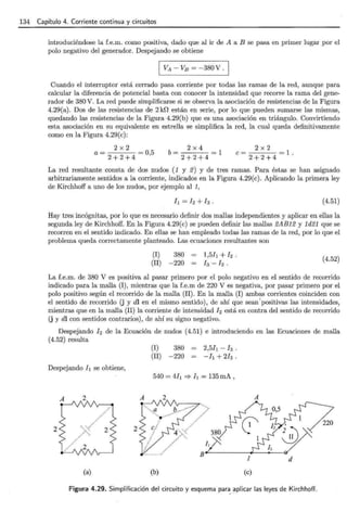 134 Capítulo 4. Corriente continua y circuitos
introduciéndose la f.e.m. como positiva, dado que al ir de A a B se pasa en primer lugar por el
polo negativo del generador. Despejando se obtiene
1 VA - VB = -380 V .
Cuando el interruptor está cerrado pasa corriente por todas las ramas de la red, aunque para
calcular la diferencia de potencial basta con conocer la intensidad que recorre la rama del gene-
rador de 380 V. La red puede simplificarse si se observa la asociación de resistencias de la Figura
4.29(a). Dos de las resistencias de 2k0 están en serie, por lo que pueden sumarse las mismas,
quedando las resistencias de la Figura 4.29(b) que es una asociación en triángulo. Convirtiendo
esta asociación en su equivalente en estrella se simplifica la red, la cual queda definitivamente
como en la Figura 4.29(c):
a= 2 x 2 =05
2+2+4 l
b= 2 x 4 =l
2+2+4
2 x2
e= =l.
2+2+4
La red resultante consta de dos nudos (1 y 2) y de tres ramas. Para éstas se han asignado
arbitrariamente sentidos a la corriente, indicados en la Figura 4.29(e). Aplicando la primera ley
de Kirchhoff a uno de los nudos, por ejemplo al 1,
h=h+h . (4.51)
Hay tres incógnitas, por lo que es necesario definir dos mallas independientes y aplicar en ellas la
segunda ley de Kirchhoff. En la Figura 4.29(c) se pueden definir las mallas 2AB12 y 1d21 que se
recorren en el sentido indicado. En ellas se han empleado todas las ramas de la red, por lo que el
problema queda correctamente planteado. Las ecuaciones resultantes son
(I) 380
(II) -220
(4.52)
La f.e.m. de 380 V es positiva al pasar primero por el polo negativo en el sentido de recorrido
indicado para la malla (1) , mientras que la f.e.m de 220 V es negativa, por pasar primero por el
polo positivo según el recorrido de la malla (II). En la malla (I) ambas corrientes coinciden con
el sentido de recorrido (j y dl en el mismo sentido), de ahí que sean'positivas las intensidades,
mientras que en la malla (II) la corriente de intensidad h está en contra del sentido de recorrido
(j y dl con sentidos contrarios), de ahí su signo negativo.
Despejando h de la Ecuación de nudos (4.51) e introduciendo en las Ecuaciones de malla
(4.52) resulta
Despejando l¡ se obtiene,
2 2
(a)
(I) 380
(II) -220
2,5h -h.
- h +2h.
540 = 4!¡ :::} 11 = 135 mA ,
(b)
A
1 d
(e)
!Figura 4.29. Simplificación del circuito y esquema para_ ~plicar las leyes de Kirchhoff.
 
