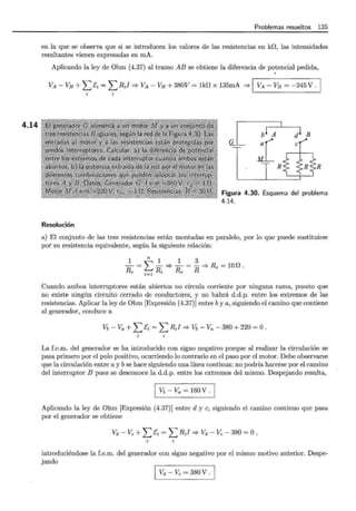 4.14
Problemas resueltos 135
en la que se observa que si se introducen los valores de las resistencias en kD, las intensidades
resultantes vienen expresadas en mA.
Aplicando la ley de Ohm (4.37) al tramo AB se obtiene la diferencia de potencial pedida,
'
VA - VB +L &i = L RJ =* VA - VB +380V = lkD x 135mA =* 1 VA - VB = -245 V .
Resolución
Figura 4.30. Esquema del problema
4.14.
a) El conjunto de las tres resistencias están montadas en paralelo, por lo que puede sustituirse
por su resistencia equivalente, según la siguiente relación:
~=~__!__::::}~-~Re {:tR Re - R'*Re =lOD.
Cuando ambos interruptores están abiertos no circula corriente por ninguna rama, puesto que
no existe ningún circuito cerrado de conductores, y no habrá d.d.p. entre los extremos de las
resistencias. Aplicar la ley de Ohm [Expresión (4.37)] entre by a, siguiendo el camino que contiene
al generador, conduce a
vb - Va + L &i = L R;I '* vb - Va - 380 + 220 = o.
La f.e.m. del generador se ha introducido con signo negativo porque al realizar la circulación se
pasa primero por el polo positivo, ocurriendo lo contrario en el paso por el motor. Debe observarse
que la circulación entre a y bse hace siguiendo una línea continua: no podría hacerse por el camino
del interruptor B pues se desconoce la d.d.p. entre los extremos del mismo. Despejando resulta,
1 Vb-Va=160V.I
Aplicando la ley de Ohm [Expresión (4.37)] entre d y e, siguiendo el camino continuo que pasa
por el generador se obtiene
Vd - Ve + L Ci = L RJ ::::} Vd - Ve - 380 = O ,
introduciéndose la f.e.m. del generador con signo negativo por el mismo motivo anterior. Despe-
jando
Vd - Ve = 380 V .
 
