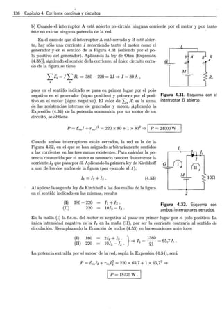 136 Capítulo 4. Corriente continua y circuitos
b) Cuando el interruptor A está abierto no circula ninguna corriente por el motor y por tanto
éste no extrae ninguna potencia de la red.
En el caso de que el interruptor A esté cerrado y B esté abier-
to, hay sólo una corriente 1 recorriendo tanto el motor como el
generador y en el sentido de la Figura 4.31 (saliendo por el po-
Jo positivo del generador). Aplicando la ley de Ohm [Expresión
(4.35)], siguiendo el sentido de la corriente, al único circuito cerra-
do de la figura se tiene
G
1
b A d B
pues en el sentido indicado se pasa en primer lugar por el polo
negativo en el generador (signo positivo) y primero por el posi-
tivo en el motor (signo negativo). El valor de I;i Ri es la suma
de las resistencias internas de generador y motor. Aplicando la
Expresión (4.34) de la potencia consumida por un motor de un
circuito, se obtiene
Figura 4.31. Esquema con el
interruptor B abierto.
P = Cm! + rm1
2
= 220 X 80 + 1 X 802
=>1 P = 24000 W .
Cuando ambos interruptores están cerrados, la red es la de la
Figura 4.32, en el que se han asignado arbitrariamente sentidos
a las corrientes en las tres ramas existentes. Para calcular la po-
tencia consumida por el motor es necesario conocer únicamente la
corriente h que pasa por él. Aplicando la primera ley de Kirchhoff G
a uno de los dos nudos de la figura (por ejemplo al 1 ),
(4.53)
Al aplicar la segunda ley de Kirchhoff a las dos mallas de la figura
en el sentido indicado en las mismas, resulta
1
(¡1)
lOD
2
(I) 380- 220
(II) 220
Figura 4.32. Esquema con
ambos interruptores cerrados.
En la malla (I) la f.e.m. del motor es negativa al pasar en primer lugar por el polo positivo. La
única intensidad negativa es la 12 en la malla (II), por ser la corriente contraria al sentido de
circulación. Reemplazando la Ecuación de nudos (4.53) en las ecuaciones anteriores
(I)
(II)
160 = 212 + h . } I = 1380 = 65 7A
220 = 1013 - h . :::;. 2
21 ' .
La potencia extraída por el motor de la red, según la Expresión (4.34), será
P = 18775W .
 