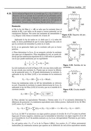 4.15
Problemas resueltos 137
2kn
A
lkQ lkn
Resolución
a) De la ley de Ohm j = aE, se sabe que la corriente tiene el
sentido de E, y por tanto va de mayor a menor potencial, en los
conductores óhmicos. Por tanto las corrientes de intensidades h
eh (Figura 4.34) tienen el sentido de A hacia B. Figura 4.33. Esquema del pro-
blema 4.15.
Aplicando la ley de nudos en A, dado que h e h salen del
nudo, la única posibilidad de que la suma algebraica sea nula es
que la corriente de intensidad h entre en el nudo.
b) E2 es un generador dado que la corriente sale por su borne
positivo.
e) Para determinar la f.e.m. E2 es necesario calcular la corriente
que pasa por el dispositivo. Para simplificar la red, se puede ob-
servar que las resistencias superiores de 2 y 4 kO están en paralelo,
con lo que puede sustituirse por su equivalente
~=~+~=~ 4
Re 2 4 4 =? Re = 3kO .
La red resultante es la de la Figura 4.35, con una única malla por
la que circula una corriente h. Puesto que se conoce la diferen-
cia de potencial entre A y B puede determinarse la corriente h
aplicando la ley de Ohm (4.15) a los extremos de la resistencia
Re,
4
VA - VE = 120 = ·~/3 =? /3 = 90 mA .
Como las resistencias están en kO las intensidades se obtienen
en mA. Conocida la corriente h puede determinarse la f.e.m. E2
aplicando la ley de Ohm (4.35) al circuito, que en el sentido de la
corriente resulta
E2 - 220 = (2 + ~) 90 =? 1 E2 = 520 V . 1
2kn
1¡
A
lkn lkn
Figura 4.34. Sentidos de las
corrientes.
A
Figura 4.35. Circuito simplifi-
cado.
d) Para calcular los equivalentes Thevenin y Norton entre A y e es necesario determinar la
diferencia de potencial y la resistencia equivalente entre dichos puntos. Aplicando la ley de Ohm
(4.37) entre A y e resulta
VA - Ve + L Ei = L RJ3 =? (VA - Ve) + 220 = -1 x 90 =? VA - Ve = -310 V.
La f.e.m. de 220 V se introduce con signo positivo porque al circular de A a e se pasa en primer
lugar por el borne negativo, mientras que la intensidad se introduce con signo negativo al ser di
en el recorrido de A a e de sentido contrario a j. La f.e.m. del equivalente Thevenin es, por tanto,
Ee = 310V .
La red pasiva entre A y e es la de la Figura 4.36(a). Los puntos A y e deben permanecer
inalterables (la resistencia externa que aparece en la definición de red activa equivalente estaría
 