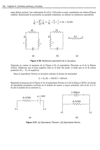 138 Capítulo 4. Corriente continua y circuitos
entre dichos puntos). Las resistencias de 4/3 y 1 Hl están en serie, sumándose sus valores [Figura
4.36(b)]. Resolviendo la asociación en paralelo resultante, se obtiene la resistencia equivalente:
413 7/3
(a) (b)
A 0,7 e
~
(e)
Figura 4.36. Resistencia equivalente de la red pasiva.
Teniendo en cuenta el esquema de la Figura 4.12, el equivalente Thevenin es el de la Figura
4.37(a). Obsérvese que el polo negativo está en el lado del punto A dado que es el de menor
potencial (VA- Ve es negativo).
Para el equivalente Norton es necesario calcular la fuente de intensidad
fe= Ce/Re = 310/0,7 = 443mA.
Siguiendo el esquema de la Figura 4.13, el equivalente Norton es el de la Figura 4.37(b). La fuente
de intensidad suministra corriente en el sentido de menor a mayor potencial, esto es de A a C,
de ahí el sentido de la corriente fe.
f.=443mA
R.=0,7k0
s . -~vc
A
R.=0,7k0
A e
(a) (b)
Figura 4.37. (a) Equivalente Thevenin. (b) Equivalente Norton.
 