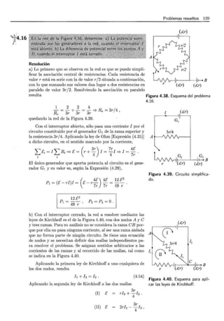 ~ 4.16
!~
1
Resolución
a) Lo primero que se observa en la red es que se puede simpli-
ficar la asociación central de resistencias. Cada resistencia de
valor r está en serie con la de valor r/ 2 situada a continuación,
con lo que sumando sus valores dan lugar a dos resistencias en
paralelo de valor 3r/2. Resolviendo la asociación en paralelo
A
Problemas resueltos 139
'./
r V' , 11---B
~~C,r) (c,r)
resulta Figura 4.38. Esquema del problema
4.16.
1 2 2 4
- = - + - = - ::::} Re = 3r/4
Re 3r 3r 3r ' 1
quedando la red de la Figura 4.39.
Con el interruptor abierto, sólo pasa una corriente 1 por el
circuito constituido por el generador G1 de la rama superior y 1 3r/4
la resistencia 3r/4. Aplicando la ley de Ohm [Expresión (4.35)] A
a dicho circuito, en el sentido marcado por la corriente,
I>si = 1 "'¿ Ri =? E = (r+ 3
r) 1 = Tr 1 =? 1 =
4
E .
. . 4 4 7r
2 2
El único generador que aporta potencia al circuito es el gene-
rador G1 y su valor es, según la Expresión (4.29),
l G2 1 I~B
LAJ'v1r-j~ C,r) (C,r)
r
P1 =(E- ri)1 = (e_r 4
E) 4E = 12 [2
Figura 4.39. Circuito simplifica-
do.
7r 7r 49 r ·
12 E2
Pt = 49 --:;: ' p2 = p3 = O.
b) Con el interruptor cerrado, la red a resolver mediante las
leyes de Kirchhoff es el de la Figura 4.40, con dos nudos A y e
y tres ramas. Para su análisis no se considera la rama eB por-
que por ella no pasa ninguna corriente, al ser una rama aislada
que no forma parte de ningún circuito. Se tiene una ecuación A
de nudos y se necesitan definir dos mallas independientes pa-
ra resolver el problema. Se asignan sentidos arbitrarios a las
corrientes de las ramas y al recorrido de las mallas, tal como 11
se indica en la Figura 4.40.
Aplicando la primera ley de Kirchhoff a uno cualquiera de
0 12
13
los dos nudos, resulta r
l¡ + 13 = 12. (4.54)
Aplicando la segunda ley de Kirchhoff a las dos mallas
3r
(1) E = rh + 413 .
(11) E
3r
2rl¡- 413,
Figura 4.40. Esquema para apli-
car las leyes de Kirchhoff.
 