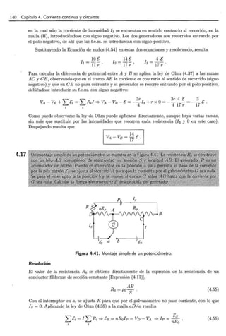 140 Capítulo 4. Corriente continua y circuitos
4.17
en la cual sólo la corriente de intensidad 13 se encuentra en sentido contrario al recorrido, en la
malla (II), introduciéndose con signo negativo. Los dos generadores son recorridos entrando por
el polo negativo, de ahí que las f.e.m. se introduzcan con signo positivo.
Sustituyendo la Ecuación de nudos (4.54) en estas dos ecuaciones y resolviendo, resulta
4 E
h=--.
17r
Para calcular la diferencia de potencial entre A y B se aplica la ley de Ohm (4.37) a las ramas
AC y CB, observando que en el tramo AB la corriente es contraria al sentido de recorrido (signo
negativo) y que en C B no pasa corriente y el generador se recorre entrando por el polo positivo,
debiéndose introducir su f.e.m. con signo negativo:
L L
3r 3r 4 E 3
VA-VE+ E= R1=?VA-VB-E=--13+rx0=----=--E.
' ' 4 4 17 r 17
i i
Como puede observarse la ley de Ohm puede aplicarse directamente, aunque haya varias ramas,
sin más que sustituir por las intensidades que recorren cada resistencia (13 y O en este caso).
Despejando resulta que
B
Figura 4.41. Montaje simple de un potenciómetro.
Resolución
El valor de la resistencia Ro se obtiene directamente de la expresión de la resistencia de un
conductor filiforme de sección constante [Expresión (4.17)],
AB
Ro =pos. (4.55)
Con el interruptor en a, se ajusta R para que por el galvanómetro no pase corriente, con lo que
18 =O. Aplicando la ley de Ohm (4.35) a la malla aDAa resulta
LEi = 1LRi =?Es= nRo1P = Vv- VA =? 1p = ERs ,
n o
(4.56)
 