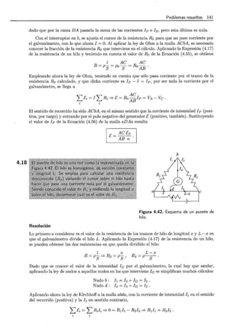 4.18
Problemas resueltos 141
dado que por la rama DA pasaría la suma de las corrientes lp e ls, pero esta última es nula.
Con el interruptor en b, se ajusta el cursor de la resistencia Ro para que no pase corriente por
el galvanómetro, con lo que ahora l =O. Al aplicar la ley de Ohm a la malla ACbA, es necesario
conocer la fracción de la resistencia Ro que interviene en el cálculo. Aplicando la Expresión (4.17)
de la resistencia de un hilo y teniendo en cuenta el valor de Ro de la Ecuación (4.55), se obtiene
l AC AC
R=ps=Pos=RoAB ·
Empleando ahora la ley de Ohm, teniendo en cuenta que sólo pasa corriente por el tramo de la
resistencia Ro calculado, y que dicha corriente es lp - l = lp, por ser nula la corriente por el
galvanómetro, se llega a
AC
Lt'i = lLRi =} t' =Ro ABlp =VA- Ve.
i i
El sentido de recorrido ha sido ACbA, en el mismo sentido que la corriente de intensidad lp (posi-
tiva, por tanto) y entrando por el polo negativo del generador t' (positivo, también). Sustituyendo
el valor de lp de la Ecuación (4.56) de la malla aDAa resulta
Resolución
AC t's
t' = AB -:;;: .
b
a( -~ •u "t•T ic
Figura 4.42. Esquema de un puente de
hilo.
Lo primero a considerar es el valor de la resistencia de los tramos de hilo de longitud x y L- x en
que el galvanómetro divide el hilo L. Aplicando la Expresión (4.17) de la resistencia de un hilo,
se pueden obtener las dos resistencias en que queda dividido el hilo:
[ X
R = Ps =} R3 = Ps '
L-x
R4=p -S .
Dado que se conoce el valor de la intensidad le por el galvanómetro, la cual hay que anular,
aplicando la ley de nudos a aquellos nudos en los que interviene le se simplifican muchos cálculos:
Nudo b : h = h +le = l2 .
Nudo d : l4 = /s + le = h .
Aplicando ahora la ley de Kirchhoff a la malla abda, con la corriente de intensidad h en el sentido
del recorrido (positiva) y la h en sentido contrario,
¿ci = l..::Rili =}o= R1h- R3h =} R1h = R3l3.
 