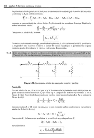 142 Capítulo 4. Corriente continua y circuitos
4.19
Repitiendo el cálculo para la malla bcdb, con la corriente de intensidad h en el sentido del recorrido
(positiva) y la J4 en sentido contrario,
¿t:i = LRJi =}o= R2J2- R4I4 = R2h- R4h =} R2Jl = R4h'
en donde se han sustituido los valores de 12 e !4 obtenidos de las ecuaciones de nudos. Dividiendo
ambas ecuaciones resulta
R1
R2
Despejando el valor de R2 se tiene
px/S
p(L- x )/ S
L- x
R2=R1--.
X
X
L-x
Por tanto, mediante este montaje, conociendo simplemente el valor de la resistencia R1 y midiendo
la longitud de hilo en donde se coloca el cursor del puente cuando por el galvanómetro no pasa
corriente, puede determinarse el valor de resistencias desconocidas.
a
b'
Figura 4.43. Combinación infinita de resistencias en serie y paralelo.
Resolución
Por ser infinita la red, si se corta por a' y b' la resistencia equivalente entre estos puntos se-
guirá siendo la misma resistencia Re que entre a y b. Luego la red dada es equivalente a la de la
Figura 4.44(a). Resolviendo la asociación en paralelo entre las resistencias R2 y Re se obtiene la
Figura 4.44(b),
Las resistencias R1 y R ~ están en serie, por lo que sumando ambas resistencias se encuentra la
asociación definitiva 4.44(e),
, R2Re
Re = R1 +Re = R1 + R R
2+ e
Despejando Re de la ecuación se obtiene la ecuación de segundo grado en Re
cuya solución es
R; - R1Re - R1R2 =O ,
Re = R1 + JRi + 4RlR2
2
 