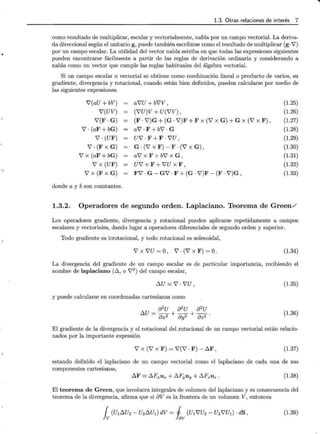 1.3. Otras relaciones de interés 7
como resultado de multipliCar, escalar y vectorialmente, nabla por un campo vectorial. La deriva-
da direccional según el unitario g, puede también escribirse como el resultado de multiplicar (g· 7)
por un campo escalar. La utilidad del vector nabla estriba en que todas las expresiones siguientes
pueden encontrarse fácilmente a partir de las reglas de derivación ordinaria y considerando a
nabla como un vector que cumple las reglas habituales del álgebra vectorial.
Si un campo escalar o vectorial se obtiene como combinación lineal o producto de varios, su
gradiente, divergencia y rotacional, cuando están bien definidos, pueden calcularse por medio de
las siguientes expresiones.
i'(aU + bV)
'V(UV)
Y'(F · G)
7 · (aF + bG)
7 ·(UF)
7. (F X G)
7 x (aF + bG)
7 X (UF)
7 X (F X G)
donde a y b son constantes.
ai'U + b'VV,
('VU)V + U('VV),
(F. V')G + (G. V')F + F X (7 X G) + G X (7 X F) '
a7 · F + b7 · G
U7 · F + F · i'U ,
G . (Y' X F) - F . (7 X G) ,
ai'xF+b'VxG,
U7 X F + i'U X F'
F7 · G- G7 · F + (G · V')F- (F · V')G,
(1.25)
(1.26)
(1.27)
(1.28)
(1.29)
(1.30)
(1.31)
(1.32)
(1.33)
1.3.2. Operadores de segundo orden. Laplaciano. Teorema de Green/
Los operadores gradiente, divergencia y rotacional pueden aplicarse repetidamente a campos
escalares y vectoriales, dando lugar a operadores diferenciales de segundo orden y superior.
Todo gradiente es irrotacional, y todo rotacional es solenoidal,
7 X i'U = o' 7 . (7 X F) = o. (1.34)
La divergencia del gradiente de un campo escalar es de particular importancia, recibiendo el
nombre de laplaciano (~, o 72
) del campo escalar,
~u= V'. 'VU, (1.35)
y puede calcularse en coordenadas cartesianas como
82U 82U 82U
~U = 8x2 + 8y2 + az2 . (1.36)
El gradiente de la divergencia y el rotacional del rotacional de un campo vectorial están relacio-
nados por la importante expresión
7 x (7 x F) = 7(7 · F)- ~F , (1.37)
estando definido el laplaciano de un campo vectorial como el laplaciano de cada una de sus
componentes cartesianas,
~F =~Fxux + ~Fyuy + ~FzUz. (1.38)
El teorema de Green, que involucra integrales de volumen del laplaciano y es consecuencia del
teorema de la divergencia, afirma que si aV es la frontera de un volumen V, entonces
{ (U1~U2 - U2~U1) dV = J (U1i'U2 - U2i'Ut) · dS,
lv !av
(1.39)
'ti
 