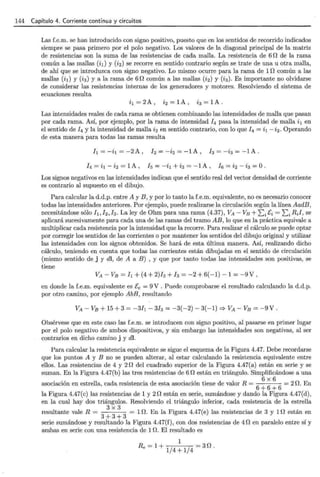 144 Capítulo 4. Corriente continua y circuitos
Las f.e.m. se han introducido con signo positivo, puesto que en los sentidos de recorrido indicados
siempre se pasa primero por el polo negativo. Los valores de la diagonal principal de la matriz
de resistencias son la suma de las resistencias de cada malla. La resistencia de 6 n de la rama
común a las mallas (ii) y (i2) se recorre en sentido contrario según se trate de una u otra malla,
de ahí que se introduzca con signo negativo. Lo mismo ocurre para la rama de 1r2 común a las
mallas (i1) y (i3) y a la rama de 6r2 común a las mallas (i2) y (i3). Es importante no olvidarse
de considerar las resistencias internas de los generadores y motores. Resolviendo el sistema de
ecuaciones resulta
i1 = 2 A , i2 = 1A , i3 = 1A .
Las intensidades reales de cada rama se obtienen combinando las intensidades de malla que pasan
por cada rama. Así, por ejemplo, por la rama de intensidad /4 pasa la intensidad de malla i1 en
el sentido de / 4 y la intensidad de malla i2 en sentido contrario, con lo que / 4 = i1- i2. Operando
de esta manera para todas las ramas resulta
h=-i¡=-2A, l2=-i2=-1A, /3=-i3 =-1A.
h = i1 - i2 = 1A , h = -i¡ + i3 = -1 A , h = i2 - i3 = O.
Los signos negativos en las intensidades indican que el sentido real del vector densidad de corriente
es contrario al supuesto en el dibujo.
Para calcular la d.d.p. entre A y B, y por lo tanto la f.e.m. equivalente, no es necesario conocer
todas las intensidades anteriores. Por ejemplo, puede realizarse la circulación según la línea AadB,
necesitándose sólo /t, h, /3. La ley de Ohm para una rama (4.37), VA- VB + EJ'i = Li Ril, se
aplicará sucesivamente para cada una de las ramas del tramo AB, lo que en la práctica equivale a
multiplicar cada resistencia por la intensidad que la recorre. Para realizar el cálculo se puede optar
por corregir los sentidos de las corrientes o por mantener los sentidos del dibujo original y utilizar
las intensidades con los signos obtenidos. Se hará de esta última manera. Así, realizando dicho
cálculo, teniendo en cuenta que todas las corrientes están dibujadas en el sentido de circulación
(mismo sentido de j y dl, de A a B) , y que por tanto todas las intensidades son positivas, se
tiene
VA- VB = /¡ + (4 + 2)/2 + h = -2 + 6(-1)- 1 = -9V '
en donde la f.e.m. equivalente es Ee = 9V. Puede comprobarse el resultado calculando la d.d.p.
por otro camino, por ejemplo AbE, resultando
VA- VB + 15 + 3 = -3/¡- 3h = -3(-2)- 3(-1) =}VA- VB = -9V.
Obsérvese que en este caso las f.e.m. se introducen con signo positivo, al pasarse en primer lugar
por el polo negativo de ambos dispositivos, y sin embargo las intensidades son negativas, al ser
contrarios en dicho camino j y dl.
Para calcular la resistencia equivalente se sigue el esquema de la Figura 4.47. Debe recordarse
que los puntos A y B no se pueden alterar, al estar calculando la resistencia equivalente entre
ellos. Las resistencias de 4 y 2 n del cuadrado superior de la Figura 4.47(a) están en serie y se
suman. En la Figura 4.47(b) las tres resistencias de 6 n están en triángulo. Simplificándose a una
· · ' 11 d · t · d t · · ' t" d 1 R 6
X
6
2 n E
asoc~acwn en estre a, ca a res1s encm e es a asocmcwn 1ene e va or = = H. n
6+6+6
la Figura 4.47(c) las resistencias de 1 y 2[2 están en serie, sumándose y dando la Figura 4.47(d),
en la cual hay dos triángulos. Resolviendo el triángulo inferior, cada resistencia de la estrella
resultante vale R =
3
x
3
= U!. En la Figura 4.47(e) las resistencias de 3 y 1n están en
3+3+3
serie sumándose y resultando la Figura 4.47(f), con dos resistencias de 4f2 en paralelo entre sí y
ambas en serie con una resistencia de 1n. El resultado es
1
Re=1+1/4+1/4 =3f2.
 