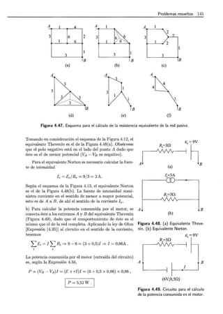 Problemas resueltos 145
A A
~n3 . 2
3 6
1 6
2 3
......
6 '>- ~6
3 3
B B B
(a) (b) (e)
A A
A~4
4
lB B B
(d) (e) (f)
Figura 4.47. Esquema para el cálculo de la resistencia equivalente de la red pasiva.
Tomando en consideración el esquema de la Figura 4.12, el
equivalente Thevenin es el de la Figura 4.48(a). Obsérvese
que el polo negativo está en el lado del punto A dado que
éste es el de menor potencial (VA - Vs es negativo).
Para el equivalente Norton es necesario calcular la fuen- A
te de intensidad
le= Ee/Re = 9/3 = 3A.
Según el esquema de la Figura 4.13, el equivalente Norton
es el de la Figura 4.48(b). La fuente de intensidad sumi-
nistra corriente en el sentido de menor a mayor potencial,
esto es de A a B, de ahí el sentido de la corriente le.
R.=30
(a)
I.=3A
R.=30
..~GB
b) Para calcular la potencia consumida por el motor, se A l ! B
conecta éste a los extremos A y B del equivalente Thevenin (b)
(Figura 4.49), dado que el comportamiento de éste es el
mismo que el de la red completa. Aplicando la ley de Ohm Figura 4.48. (a) Equivalente Theve-
[Expresión (4.35)] al circuito en el sentido de la corriente, nin. (b) Equivalente Norton.
tenemos s. = 9V
L Ei = l L Ri =} 9 - 6 = (3 + 0,5)1 =} l = 0,86A .
R.=30
La potencia consumida por el motor (extraída del circuito)
es, según la Expresión 4.34, A B
P = (Vs- VA)l =(E+ ri)l = (6 + 0,5 x 0,86) x 0,86,
p = 5,51 w.
1
(6V;0,50)
Figura 4.49. Circuito para el cálculo
de la potencia consumida en el motor.
 