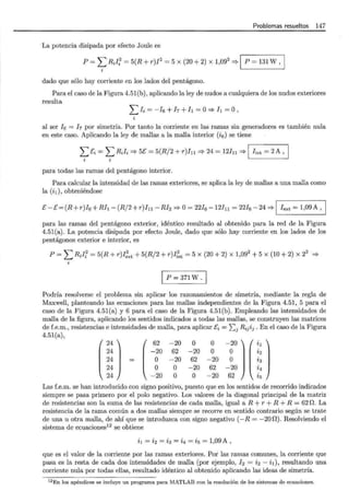 1
Problemas resueltos 147
La potencia disipada por efecto Joule es
P = L R;if = 5(R + r)I2
= 5 x (20 + 2) x 1,092
:=;. 1 P = 131 W, 1
t
dado que sólo hay corriente en los lados del pentágono.
Para el caso de la Figura 4.51(b), aplicando la ley de nudos a cualquiera de los nudos exteriores
resulta
¿ 1i = - h + h + /¡ = o'* /¡ = o,
al ser ! 6 = ! 7 por simetría. Por tanto la corriente en las ramas sin generadores es también nula
en este caso. Aplicando la ley de mallas a la malla interior (i6) se tiene
L Ei = L R;Ii :=;. 5E = 5(R/2 +r)In :=;. 24 = 12In :=;. 1 Iint = 2 A,
para todas las ramas del pentágono interior.
Para calcular la intensidad de las ramas exteriores, se aplica la ley de mallas a una malla como
la (il), obteniéndose
E- E= (R+ r)I6 +R/¡- (R/2 +r)In- RI2 :=;.O= 22!6 -12Iu = 22h- 24 :=;. 1 Iext = 1,09A, 1
para las ramas del pentágono exterior, idéntico resultado al obtenido para la red de la Figura
4.51(a). La potencia disipada por efecto Joule, dado que sólo hay corriente en los lados de los
pentágonos exterior e interior, es
P = L RJ[ = 5(R + r)I;xt + 5(R/2 + r)I¡~t = 5 X (20 + 2) X 1,092 + 5 X (10 + 2) X 22 :=;.
p = 371 w.
Podría resolverse el problema sin aplicar los razonamientos de simetría, mediante la regla de
Maxwell, planteando las ecuaciones para las mallas independientes de la Figura 4.51, 5 para el
caso de la Figura 4.51(a) y 6 para el caso de la Figura 4.51(b). Empleando las intensidades de
malla de la figura, aplicando los sentidos indicados a todas las mallas, se construyen las matrices
de f.e.m., resistencias e intensidades de malla, para aplicar Ei = ¿ 1
Ri1i1 . En el caso de la Figura
4.51(a),
(
24 ) ( 62
24 -20
24 = o
24 o
24 -20
-20
62
-20
o
o
o
-20
62
-20
o
o
o
-20
62
-20
10)(~)-20 4
62 i5
Las f.e.m. se han introducido con signo positivo, puesto que en los sentidos de recorrido indicados
siempre se pasa primero por el polo negativo. Los valores de la diagonal principal de la matriz
de resistencias son la suma de las resistencias de cada malla, igual a R + r + R + R = 62 n. La
resistencia de la rama común a dos mallas siempre se recorre en sentido contrario según se trate
de una u otra malla, de ahí que se introduzca con signo negativo (-R = -200). Resolviendo el
sistema de ecuaciones12
se obtiene
i1 = i2 = i3 = i4 = i5 = 1,09 A ,
que es el valor de la corriente por las ramas exteriores. Poi las ramas comunes, la corriente que
pasa es la resta de cada dos intensidades de malla (por ejemplo, h = i2 - il), resultando una
corriente nula por todas ellas, resultado idéntico al obtenido aplicando las ideas de simetría.
12En los apéndices se incluye un programa para MATLAB con la resolución de los sistemas de ecuaciones.
 