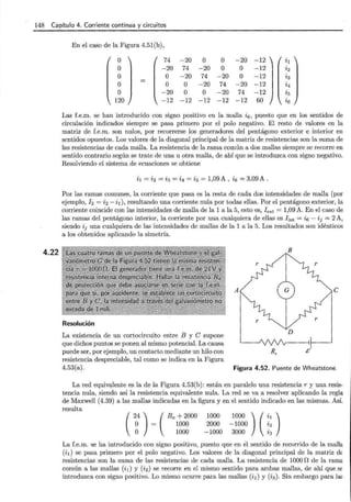 148 Capítulo 4. Corriente continua y circuitos
4.22
En el caso de la Figura 4.51(b),
o 74 -20 o o -20 -12 ~1
o -20 74 -20 o o -12 ~2
o o -20 74 -20 o -12 ~3
o o o -20 74 -20 -12 Í4
o -20 o o -20 74 -12 Í5
120 -12 -12 -12 -12 -12 60 Z6
Las f.e.m. se han introducido con signo positivo en la malla i 6 , puesto que en los sentidos de
circulación indicados siempre se pasa primero por el polo negativo. El resto de valores en la
matriz de f.e.m. son nulos, por recorrerse los generadores del pentágono exterior e interior en
sentidos opuestos. Los valores de la diagonal principal de la matriz de resistencias son la suma de
las resistencias de cada malla. La resistencia de la rama común a dos mallas siempre se recorre en
sentido contrario según se trate de una u otra malla, de ahí que se introduzca con signo negativo.
Resolviendo el sistema de ecuaciones se obtiene
i1 = i2 = i3 = i4 = i5 = 1,09 A , i6 = 3,09 A .
Por las ramas comunes, la corriente que pasa es la resta de cada dos intensidades de malla (por
ejemplo, !2 = i 2 - h), resultando una corriente nula por todas ellas. Por el pentágono exterior, la
corriente coincide con las intensidades de malla de la 1 a la 5, esto es, I ext = 1,09 A. En el caso de
las ramas del pentágono interior, la corriente por una cualquiera de ellas es Iint = Í6 - Íj = 2 A,
siendo Íj una cualquiera de las intensidades de mallas de la 1 a la 5. Los resultados son idénticos
a los obtenidos aplicando la simetría.
Resolución
La existencia de un cortocircuito entre B y C supone
que dichos puntos se ponen al mismo potencial. La causa
puede ser, por ejemplo, un contacto mediante un hilo con
resistencia despreciable, tal como se indica en la Figura
4.53(a).
B
A
Figura 4.52. Puente de Wheatstone.
La red equivqJente es la de la Figura 4.53(b): están en paralelo una resistencia r y una resis-
tencia nula, siendo así la resistencia equivalente nula. La red se va a resolver aplicando la regla
de Maxwell (4.39) a las mallas indicadas en la figura y en el sentido indicado en las mismas. Así.
resulta
(
24 ) ( Rx + 2000
o 1000
o 1000
1000
2000
-1000
La f.e.m. se ha introducido con signo positivo, puesto que en él sentido de recorrido de la malla
(i1 ) se pasa primero por el polo negativo. Los valores de la diagonal principal de la matriz dE
resistencias son la suma de las resistencias de cada malla. La resistencia de 1000 n de la rama
común a las mallas (i1 ) y (i2 ) se recorre en el mismo sentido para ambas mallas, de ahí que SE
introduzca con signo positivo. Lo mismo ocurre para las mallas (i1) y (i3). Sin embargo para lal'
 
