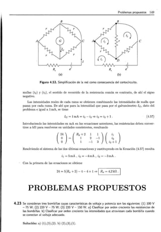 Problemas propuestos 149
B B
(;;)
A e A e
1
C) D
Rx /i Rx /i
(a) (b)
Figura 4.53. Simplificación de la red como consecuencia del cortocircuito.
mallas (i 2) y (i 3), el sentido de recorrido de la resistencia común es contrario, de ahí el signo
negativo.
Las intensidades reales de cada rama se obtienen combinando las intensidades de malla que
pasan por cada rama. De ahí que para la intensidad que pasa por el galvanómetro le, dato del
problema e igual a 1 mA, se tiene
le = 1mA = i3 - i2 ::::?- i3 = i2 + 1 . (4.57)
Introduciendo las intensidades en mA en las ecuaciones anteriores, las resistencias deben conver-
tirse a kD para resolverse en unidades consistentes, resultando
(2~4)~(Rr
1
2
-1
1 ) ( il )
-1 i2
3 i2 + 1
Resolviendo el sistema de las·dos últimas ecuaciones y sustituyendo en la Ecuación (4.57) resulta
i1 = 5 mA , i2 = -4 mA , i3 = -3 mA .
Con la primera de las ecuaciones se obtiene
24 = 5(Rx + 2)- 4-4 + 1 ::::?- 1 Rx = 4,2kf2 ·1
PROBLEMAS PROPUESTOS
4.23 Se consideran tres bombillas cuyas características de voltaje y potencia son las siguientes: (1) 100 V
- 75 W; (2) 220 V- 75 W; (3) 220 V- 150 W. a) Clasificar por orden creciente las resistencias de
las bombillas. b) Clasificar por orden creciente las intensidades que atraviesan cada bombilla cuando
se conectan al voltaje adecuado.
Solución: a) (1),(3),(2). b) (2),(3),(1).
 