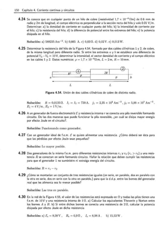 150 Capítulo 4. Corriente continua y circuitos
4.24 Se conoce que en cualquier punto de un hilo de cobre (resistividad 1,7 x 10-8 nm) de 0.6 mm de
radio y 2m de longitud, el campo eléctrico es perpendicular a la sección recta del hilo y vale 0.01 V/ m.
Determinar: a) la densidad de corriente en cualquier punto del hilo; b) la intensidad de corriente por
el hilo; e) la resistencia del hilo; d) la diferencia de potencial entre los extremos del hilo; e) la potencia
disipada en el hilo.
Solución: a) 588235Am-2 . b) 0,665 A. e) 0,03 n. d) 0,02V. e) 0,013W.
4.25 Determinar la resistencia del hilo de la Figura 4.54, formado por dos cables cilíndricos 1 y 2, de cobre,
de la misma longitud pero diferente radio. Si entre los extremos a y b se establece una diferencia de
potencial Va- Vb = 10 V, determinar la intensidad, el vector densidad de corriente y el campo eléctrico
en los cables 1 y 2. Datos numéricos: p = 1,7 x 10-8 n m, L = 2 m, R = 10 mm .
a ··l~ · ·_··· _······_
········_·········_RI_
......._.w_
. P.__u_
········____,l )B_L_ ~ n l¡;
L L
Figura 4.54. Unión de dos cables cilíndricos de cobre de distinto radio.
Solución: R = 0,0135 n. h = ¡ 2 = 739 A. jl = 2,35 X 108
Am- 2
) 12 = 5,88 X 107
Am- 2
.
E 1 = 4 V/m, E 2 = 1V/m .
4.26 A un generador de fuerza electromotriz E y resistencia interna r se conecta una pila reversible formando
circuito. De las dos maneras que puede funcionar la pila reversible, ¿en cuál se disipa mayor energía
por efecto Joule en el circuito?. ·
Solución: Funcionando como generador.
4.27 Con un generador ideal de f.e.m. E se quiere alimentar una resistencia . ¿Cómo deberá ser ésta para
que las pérdidas por efecto Joule sean pequeñas?
Solución: Lo mayor posible.
4.28 Dos generadores de la misma f.e.m. pero diferentes resistencias internas r1 y r2 (r1 > r2 ) y una resis-
tencia R se conectan en serie formando circuito. Hallar la relación que deben cumplir las resistencias
para que el generador 1 no suministre ni extraiga energía del circuito.
Solución: R = r 1 - r2
4.29 ¿Cómo se montarían un conjunto de tres resistencias iguales (en serie, en paralelo, dos en paralelo con
la otra en serie, dos en serie con la otra en paralelo,) para que la d.d.p. entre los bornes del generador
real que les alimenta sea lo menor posible?
Solución: Las tres en paralelo.
4.30 En la red de la Figura 4.55, el valor de las resistencias está expresado en n y todas las pilas tienen una
f.e.m . de 10 V y una resistencia interna de 1 n . a) Calcular los equivalentes Thevenin y Norton entre
los bornes A y B . b) Si entre dichos bornes se conecta una resistencia de 2 n, calcular la potencia
disipada por efecto Joule en dicha resistencia .
Solución: a) Ee = 8,08 V , Re = 0,9 n , l e = 8,98 A . b) 15,53 W .
 