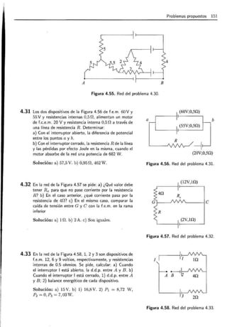 Problemas propuestos 151
4
A
Figura 4.55. Red del problema 4.30.
4.31 Los dos dispositivos de la Figura 4.56 de f.e.m. 60 V y
55 V yresistencias internas 0,5 n. alimentan un motor
de f.c.e. m. 20 V y resistencia interna 0,5n a través de
una línea de resistencia R. Determinar:
a) Con el interruptor abierto, la diferencia de potencial
entre los puntos a y b.
b) Con el interruptor cerrado, la resistencia R de la línea
y las pérdidas por efecto Joule en la misma, cuando el
motor absorbe de la red una potencia de 682 W.
Solución: a) 57,5 V. b) 0,95 n, 462 W.
4.32 En la red de la Figura 4.57 se pide: a) ¿Qué valor debe
tener Rx para que no pase corriente por la resistencia
R? b) En el caso anterior, ¿qué corriente pasa por la
resistencia de 40? e) En el mismo caso, comparar la
caída de tensión entre G y C con la f.e.m. en la rama
inferior
Solución: a) 1n. b) 2 A. e) Son iguales.
4.33 En la red de la Figura 4.58, 1, 2 y 3 son dispositivos de
f.e.m. 12, 6 y 9 voltios, respectivamente, y resistencias
internas de 0.5 ohmios. Se pide, calcular: a) Cuando
el interruptor 1 está abierto, la d.d .p. entre A y B. b)
Cuando el interruptor 1 está cerrado, 1) d.d.p. entre A
y B; 2) balance energético de cada dispositivo.
Solución: a) 15V. b) 1) 16,8V. 2) P1 = 8,72 W,
P2 = O,P3 = 7,03W.
(60V;0,5Q)
a b
(55V;0,5Q)
(20V;0,5Q)
Figura 4.56. Red del problema 4.31.
(12V,1Q)
'-----!C
Figura 4.57. Red del problema 4.32.
I
A
Figura 4.58. Red del problema 4.33.
 