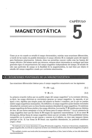 CAPÍTULO
,
MAGNETOSTATICA
Como ya se vio cuando se estudió el campo electrostático, existían unas ecuaciones diferenciales,
a través de las cuales era posible determinar el campo eléctrico E en cualquier punto del espacio
para fenómenos estacionarios. Además, éstas nos permitían conocer cuáles eran las fuentes del
campo eléctrico. Del mismo modo que entonces, estamos ahora interesados en averiguar qué leyes
generales rigen el comportamiento del campo magnético independiente del tiempo. El estudio de
este caso particular de campo es la finalidad de la magnetostática, la cual tiene por objeto el
estudio del campo magnético creado por corrientes estacionarias.
Las ecuaciones diferenciales básicas para el campo magnético estacionario son las siguientes:
V'xB=¡.toj, (5.1)
V' · B=O. (5.2)
La primera ecuación indica que un posible origen del campo magnético1
es la corriente eléctrica,
es decir, las cargas eléctricas en movimiento generan un campo magnético. La segunda, al ser
igual a cero, significa que ningún punto del espacio es fuente o sumidero, por lo que no pueden
existir cargas magnéticas (monopolos). En definitiva: el campo magnético posee fuentes vectoriales
(densidad de corriente) pero no tiene fuentes escalares (densidad de carga magnética). Si existieran
cargas magnéticas de forma similar a las cargas eléctricas, la ecuación V'·B tendría que ser distinta
de cero, de una forma semejante a la ley de Gauss para el campo eléctrico 2
. La no existencia de
carga magnética hace que las líneas de B tengan las siguientes características: 1) Al no tener B
divergencia, dichas líneas de campo magnético tienen que ser cerradas. 2) Otra posibilidad teórica
compatible con lo anterior es que nazcan y mueran en el infinito, en cuyo caso tampoco tienen
principio ni fin. 3) Las líneas de B llenan una superficie densamente, no pudiendo establecer
origen o final.
1 Es habitual en los textos denominar al campo B inducción magnética. Nosotros le llamaremos, simplemente,
campo magnético B, con el fin de no equivocar al lector con el fenómeno de la inducción electromagnética (Capítulo
7).
2 En realidad, si existe una teoría sobre los monopolos magnéticos, si bien, hasta la fecha, no han sido detectados
experimentalmente
 
