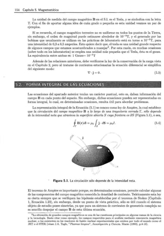 154 Capítulo 5. Magnetostática
La unidad de medida del campo magnético B en el S.I. es el Tesla, y se simboliza con la letra
T. Con el fin de aportar alguna idea de cuán grade o pequeña es esta unidad veamos un par de
ejemplos.
Si se recuerda, el campo magnético terrestre no es uniforme en todos los puntos de la Tierra,
sin embargo, el orden de magnitud puede estimarse alrededor de 10-4 T, y el generado por las
bobinas que usualmente se utilizan en las prácticas de laboratorio está en torno a 10-3 T, para
una intensidad de 0,3 a 0,5 amperios. Esto quiere decir que, el tesla es una unidad grande respecto
de algunos campos que estamos acostumbrados a manejar3
. Por esta razón, en muchas ocasiones
(sobre todo en los laboratorios) se emplea una unidad más pequeña que el Tesla, ésta es el gauss.
La equivalencia entre ambas es: 1 Gauss= 10-4
T
Además de las relaciones anteriores, debe verificarse la ley de la conservación de la carga vista
en el Capítulo 2, pero al tratarse de corrientes estacionarias la ecuación diferencial se simplifica
del siguiente modo:
Y'·j=O . (5.3)
Las ecuaciones del apartado anterior tenían un carácter puntual, esto es, daban información del
campo B en cada punto del espacio. Sin embargo, dichas ecuaciones pueden ser representadas en
forma integral, lo cual, en determinadas ocasiones, resulta útil para abordar problemas.
La representación integral de la Ecuación (5.1) se conoce como ley de Ampere, la cual establece
que la circulación del campo magnético B a lo largo de una trayectoria cerrada r, sólo depende
de la intensidad neta que atraviesa la superficie abierta S cuya frontera es aS (Figura 5.1), o sea,
i B(r)dl = J..Lo fsj · dS = J..Lol. (.5.4)
Figura 5.1. La circulación sólo depende de la intensidad neta.
El teorema de Ampere es importante porque, en determinadas ocasiones, permite calcular algunas
de las componentes del campo magnético conocida la densidad de corriente. Teóricamente esta ley
es cierta siempre que se verifiquen las hipótesis establecidas por el teorema de Stokes (Capítulo
1, Ecuación 1.23), sin embargo, desde un punto de vista práctico, sólo es útil cuando el sistema
objeto de estudio posee simetrías, ya que para un sistema de corrientes de geometría compleja no
es sencillo despejar el campo B de esta última ecuación.
3 La obtención de grandes campos magnéticos es una de las cuestiones principales en algunas ramas de la ciencia
y la tecnología. Baste citar como ejemplo, los campos requeridos para el análisis mediante resonancia magnética
nuclear, o los existentes en los reactores de fusión nuclear experimentales que existen por todo el mundo como el
JET o el ITER (véase J.A. Tagle, " Plasmas limpios" , Investigación y Ciencia. Marzo (1993), p.4-10).
 