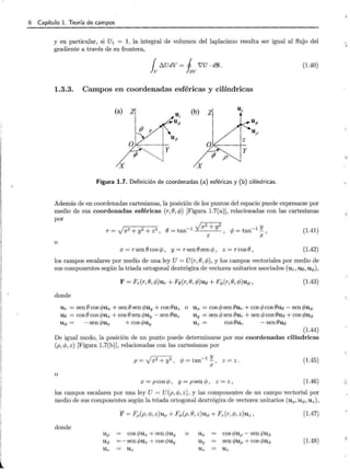 8 Capítulo l. Teoría de campos
y en particular, si U1 = 1, la integral de volumen del laplaciano resulta ser igual al flujo del
gradiente a través de su frontera,
{ [:).UdV= J i'U · dS.
Jv fav
(1.40)
1.3.3. Campos en coordenadas esféricas y cilíndricas
(a) z (b) z uz
ur
u¡> uP
(} r uP
Uo
!Y
:
···....]
X X
Figura l.7. Definición de coordenadas (a) esféricas y (b) cilíndricas.
Además de en coordenadas cartesianas, la posición de los puntos del espacio puede expresarse por
medio de sus coordenadas esféricas (r, (), cp) [Figura 1.7(a)], relacionadas con las cartesianas
por
yx2+ y2 y
r=)x2 +y2 + z2 , (J=tan-1
, c/J =tan- 1
-,
Z X
(1.41)
o
x = r sen () cos cp , y = r sen () sen cp , z = r cos B, (1.42)
los campos escalares por medio de una ley U= U(r,(), cp), y los campos vectoriales por medio de
sus componentes según la triada ortogonal dextrógira de vectores unitarios asociados (un uo ,u.¡,),
F = Fr(r,(),cp)ur + Fo(r,(),cp)uo + Fq,(r, (), cp)uq,, (1.43)
donde
Ur = sen() cos c/Jux + sen() sen c/Juy + cos ()uz
uo = cosO cos c/Jux + cos () sen c/Juy - sen ()uz
o Ux = cos cpsen ()ur + cos cp cos ()uo - sen cpuq,
Uy = sen cp sen ()ur + sen cp cos ()uo + cos cpuq,
uq, = - sen c/Jux + cos c/Juy Uz = cos ()ur - sen Bue
(1.44)
De igual modo, la posición de un punto puede determinarse por sus coordenadas cilíndricas
(p, cp, z) [Figura l.7(b)], relacionadas con las cartesianas por
p = Vx2 + y2 , cp = tan- 1
'!!... , z = z .
X
(1.45)
o
x = pcos cp , y = psen cp , z = z , (1.46)
los campos escalares por una ley U = U(p,cp, z), y las componentes de un campo vectorial por
medio de sus componentes según la triada ortogonal dextrógira de vectores unitarios (up, uq,, Uz) ,
donde
F = Fp(p, cp, z)up+ Fq,(p, (), z)uq, + Fz(r,cp, z)uz ,
Up = cos c/Jux +sen c/Juy o Ux
uq, =- sen c/Jux + cos c/Juy Uy
Uz = Uz Uz
cos c/Jup-sen cpuq,
sen c/Jup+ cos c/Ju<t>
Uz
(1.47)
(1.48)
 -
 