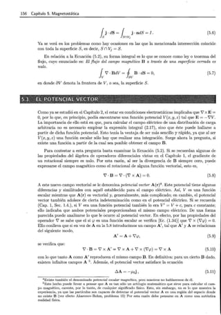 156 Capítulo 5. Magnetostática
{ j . dS = { j . ndS = I .
Js lsnvj
(5.6)
Ya se verá en los problemas como hay ocasiones en las que la mencionada intersección coincide
con toda la superficie S, es decir, S n Vj = S.
En relación a la Ecuación (5.2), su forma integral es lo que se conoce como ley o teorema del
flujo, cuyo enunciado es: El flujo del campo magnético B a través de una superficie cerrada es
nulo.
j 7 · BdV = j B · dS = O,
v Iav
(5.7)
en donde 8V denota la frontera de V, o sea, la superficie S.
Como ya se estudió en el Capítulo 2, el estar en condiciones electrostáticas implicaba que 7 x É =
O, por lo que, en principio, podía encontrarse una función potencial V(x, y, z) tal que E=-i'V.
La importancia de ello está en que, para calcular el campo eléctrico de una distribución de carga
arbitraria no es necesario emplear la expresión integral (2.17), sino que éste puede hallarse a
partir de dicha función potencial. Esto tenía la ventaja de ser más sencillo y rápido, ya que al ser
V(x, y, z) una función escalar sólo hay que realizar una integración. Surge ahora la pregunta, si
existe una función a partir de la cual sea posible obtener el campo B.
Para contestar a esta pregunta basta examinar la Ecuación (5.2). Si se recuerdan algunas de
las propiedades .del álgebra de operadores diferenciales vistas en el Capítulo 1, el gradiente de
un rotacional siempre es nulo. Por esta razón, al ser la divergencia de B siempre cero, puede
expresarse el campo magnético como el rotacional de alguna función vectorial, esto es,
7 . B = 7 . (7 X A) = o. (5.8)
A este nuevo campo vectorial se le denomina potencial vector A(r)4
. Este potencial tiene algunas
diferencias y similitudes con aquél establecido para el campo eléctrico. Así, V es una función
escalar mientras que A(r) es vectorial y, generalmente, más complicado; en cambio, el potencial
vector también adolece de cierta indeterminación como en el potencial eléctrico. Si se recuerda
(Cap. 1, Sec. 1.4.), si V era una función potencial también lo era V' = V+ e, para e constante;
ello indicaba que ambos potenciales proporcionaban el mismo campo eléctrico. De una forma
parecida puede analizarse lo que le ocurre al potencial vector. En efecto, por las propiedades del
operador 7 se sabe que el si <p es una función escalar se verifica [Ec. (1.34)] que 7 x (V'cp) =O.
Ello conlleva que si en vez de A en la 5.8 introducimos un campo A', tal que A' y A se relacionan
del siguiente modo,
A'=A+V'cp, (5.9)
se verifica que:
7 . B = 7 X A' = 7 X A + 7 X (7'P) = 7 X A (5.10)
con lo que tanto A como A' reproducen el mismo campo B. En definitiva: para un cierto B dado,
existen infinitos campos A 5 . Además, el potencial vector satisface la ecuación
(5.11)
4 Existe t ambién el denominado potencial escalar magnético, pero nosotros no hablaremos de éL
5 Este hecho puede llevar a pensar que A es tan sólo un artilugio matemático que sirve para calcular el cam-
po magnético, carente, por lo tanto, de cualquier significado físico. Esto, sin embargo, no es lo que muestra la
experiencia, ya que las partículas son capaces de detectar el potencial vector A en una región del espacio donde
no existe B (ver efecto Aharonov-Bohm, problema 15) Por esta razón debe pensarse en A como una auténtica
realidad física.
 