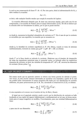 5.4. Ley de Biot y Savart 157
lo cual es una consecuencia de hacer V · A = O. Por otra parte, dada la indeterminación de A, <p
debe verificar la ecuación:
Ó.<p =o '
es decir, vale cualquier función escalar que cumpla la ecuación de Laplace.
La ecuación diferencial obtenida para A tiene una estructura similar, para cada una de sus
componentes, a la ecuación de Poisson para el campo electrostático (2.31). De ello se deduce que
la solución debe ser formalmente la misma, por lo que se puede escribir:
A(r) = /Lo { jv(r')dV'
47r Jv, Ir- r'l ' Wbm-1 (5.12)
en donde jv representa la densidad volumétrica de corriente en V' . En el caso de que la corriente
se extendiera por una superficie, la ecuación que se encuentra es:
A(r) = /Lo { js(r')dS'
47r Js, Ir- r'l ' (Wbm-1) (5.13)
siendo j 8 la densidad de corriente superficial en S'. Por último, cuando se trata de sistemas
unidimensionales, teniendo en cuenta que jvdV' = jvS' · di' = I di', se obtiene:
/Lo i !di' -1
A(r) = -
4
-
1
- ,
1
, (Wbm )
1r r' r- r
(5.14)
donde f' es la línea donde se extiende la corriente. Obsérvese que el dominio de integración
de todas las expresiones anteriores para el potencial vector, se extiende sobre los respectivos
elementos de corriente, es decir, las variables de integración dV', dS' y di' , recorren los elementos
de corriente (llevan prima')'/¡
Del mismo :modo que en apartado anterior se obtuvo una forma general de calcular el poten-
cial vector, en esta sección estamos interesados en encontrar una expresión a partir de la cual
sea posible hallar directamente el campo magnético B creado por una distribución de corriente
arbitraria, sin pasar primeramente por el A. Así, calculando el rotacional de (5.12), se obtiene:
B(r) = /LO r jv(r') X (r- r') 1
47r Jv, Ir- rT dV .
(5.15)
A esta expresión se le conoce con el nombre de Ley de Biot y Savart.
Al igual que en el apartado anterior, puede ocurrir que la distribución de corriente se halle
localizada en una región del espacio bidimensional o unidimensional; en tal caso, la forma encon-
trada para el campo magnético se modifica. Concretamente, para una variedad bidimensional se
tiene:
B(r) = /LO r js(r') X (r- r') 1
47r Js, Ir- r'l3 dS '
(5.16)
y para una de una dimensión:
B(r) =/Lo { Idlvtc•• 'l
47r lr- Ir- r'l3·
(5.17)
V
 