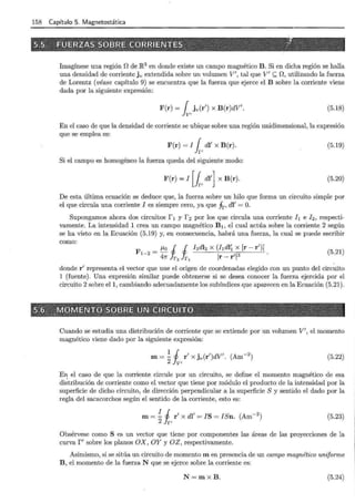158 Capítulo 5. Magnetostática
Imagínese una región D de JR3 en donde existe un campo magnético B. Si en dicha región se halla
una densidad de corriente jv extendida sobre un volumen V', tal que V' <;::; D, utilizando la fuerza
de Lorentz (véase capítulo 9) se encuentra que la fuerza que ejerce el B sobre la corriente viene
dada por la siguiente expresión:
F(r) = { jv(r') x B(r)dV'.
Jv, (5.18)
En el caso de que la densidad de corriente se ubique sobre una región unidimensional, la expresión
que se emplea es:
F(r) = I { dl' x B(r).
Jr'
(5.19)
Si el campo es homogéneo la fuerza queda del siguiente modo:
F(r) = I [l, di'] x B(r). (5.20)
De esta última ecuación se deduce que, la fuerza sobre un hilo que forma un circuito simple por
el que circula una corriente I es siempre cero, ya que fr, di' = O.
Supongamos ahora dos circuitos f 1 y f 2 por los que circula una corriente h e h, respecti-
vamente. La intensidad 1 crea un campo magnético B 1 , el cual actúa sobre la corriente 2 según
se ha visto en la Ecuación (5.19) y, en consecuencia, habrá una fuerza, la cual se puede escribir
como:·
F
1
_
2
= f-lo J J hdh x (hdl~ x [r- r')J
47l' Jr2 Jr1 Ir- r'l3
(5.21)
donde r' representa el vector que une el origen de coordenadas elegido con un punto del circuito
1 (fuente) . Una expresión similar puede obtenerse si se desea conocer la fuerza ejercida por el
circuito 2 sobre el1, cambiando adecuadamente los subíndices que aparecen en la Ecuación (5.21).
Cuando se estudia una distribución de corriente que se extiende por un volumen V', el momento
magnético viene dado por la siguiente expresión:
(5.22)
E~ el caso de que la corriente circule por un circuito, se define el momento magnético de esa
distribución de corriente como el vector que tiene por módulo el producto de la intensidad por la
superficie de dicho circuito, de dirección perpendicular a la superficie S y sentido el dado por la
regla del sacacorchos según el sentido de la corriente, esto es:
m=~ i,r' x di'= IS = ISn. (Am-2
) (5.23)
Obsérvese como S es un vector que tiene por componentes las áreas de las proyecciones de la
curvar' sobre los planos OX, OY y OZ, respectivamente.
Asimismo, si se sitúa un circuito de momento m en presencia de un campo magnético uniforme
B, el momento de la fuerza N que se ejerce sobre la corriente es:
N=mxB. (5.24)
 