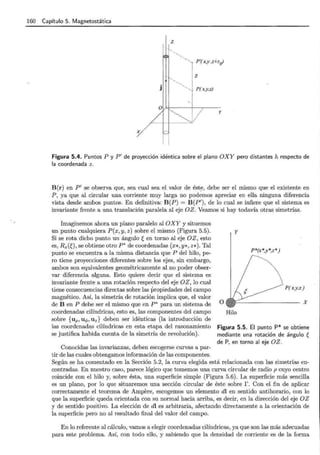 160 Capítulo 5. Magnetostática
z
1}~~
'y P'(x,y ,z+zr)
1
j
1
! Z
1
!. P(x,y,z)
y
Figura 5.4. Puntos P y P' de proyección idéntica sobre el plano OXY pero distantes h respecto de
la coordenada z.
B(r) en P' se observa que, sea cual sea el valor de ést~, debe ser el mismo que el existente en
P, ya que al circular una corriente muy larga no podemos apreciar en ella ninguna diferencia
vista desde ambos puntos. En definitiva: B(P) = B(P'), de lo cual se infiere que el sistema es
invariante frente a una translación paralela al eje OZ. Veamos si hay todavía otras simetrías.
Imaginemos ahora un plano paralelo al OXY y situemos
un punto cualquiera P(x,y, z) sobre el mismo (Figura 5.5).
Si se rota dicho punto un ángulo ~ en torno al eje OZ, esto
es, Rz(ü, se obtiene otro P* de coordenadas (x* ,Y*, Z*). Tal
punto se encuentra a la misma distancia que P del hilo, pe-
ro tiene proyecciones diferentes sobre los ejes, sin embargo,
ambos son equivalentes geométricamente al no poder obser-
var diferencia alguna. Esto quiere decir que el sistema es
invariante frente a una rotación respecto del eje OZ , lo cual
tiene consecuencias directas sobre las propiedades del campo
magnético. Así, la simetría de rotación implica que, el valor
de B en P debe ser el mismo que en P* para un sistema de
coordenadas cilíndricas, esto es, las componentes del campo
sobre {u p, u q, , Uz} deben ser idénticas (la introducción de
las coordenadas cilíndricas en esta etapa del razonamiento
se justifica habida cuenta de la simetría de revolución).
Conocidas las invarianzas, deben escogerse curvas a par-
tir de las cuales obtengamos información de las componentes.
y
P*(x*,y*,z*)
P(x,y,z)
o
Hilo
Figura 5.5. El punto P* se obtiene
mediante una rotación de ángulo ~
de P, en torno al eje OZ.
Según se ha comentado en la Sección 5.2, la curva elegida está relacionada con las simetrías en-
contradas. En nuestro caso, parece lógico que tomemos una curva circular de radio p cuyo centro
coincide con el hilo y, sobre ésta, una superficie simple (Figura 5.6). La superficie más sencilla
es un plano, por lo que situaremos una sección circular de éste sobre r. Con el fin de aplicar
correctamente el teorema de Ampere, escogemos un elemento dl en sentido antihorario, con lo
que la superficie queda orientada con su normal hacia arriba, es decir, en la dirección del eje OZ
y de sentido positivo. La elección de dl es arbitraria, afectando directamente a la orientación de
la superficie pero no al resultado final del valor del campo.
En lo referente al cálculo, vamos a elegir coordenadas cilíndricas, ya que son las más adecuadas
para este problema. Así, con todo ello, y sabiendo que la densidad de corriente es de la forma
 