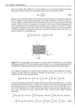 162 Capítulo 5. Magnetostática
Como I es positivo, B .p también lo es, lo cual significa que la componente tangencial del campo
B es positiva según el sistema de coordenadas elegido, por lo que podemos escribir:
¡.tol
B .p = -2U.p.
7rp
(5.28)
Mediante el procedimiento seguido se ha obtenido sólo información de la componente tangencial.
Esto no significa que las demás componentes sean nulas; sencillamente quiere decir, que con
la curva elegida se obtiene información exclusivamente de una de las proyecciones de B. Para
calcular el valor de las otras componentes es necesario utilizar otras curvas de integración. En
efecto, consideremos una curva en forma de rectángulo como se muestra en la Figura 5.7. Dicho
rectángulo es coplanario con el hilo, siendo dos de sus lados paralelos al mismo, pero situados
a distancias diferentes. Si aplicamos nuevamente el teorema de Ampere sobre la esta curva 1, y
sobre la superficie ~ ' encontramos que:
(5.29)
3 2
y3
y
1
L
4
r4
J U; 11¡,
Hilo
Figura 5.7. Curva rectangular. En los tramos 1 y 3 aparece sólo la componente B z, una vez hecho
el producto escalar B · di. De forma similar, sobre las curvas 12 y 14 tenemos información de Bp.
exclusivamente. Obsérvese como el vector unitario u .p apunta hacia dentro del plano de la figura.
Si nos fij amos, la integral de la derecha puede dividirse en cuatro tramos diferentes correspon-
dientes a los cuatro lados que componen el rectángulo. De este modo, 1 = lt +12 +13 +14 , y la
expresión anterior toma la siguiente forma:
en donde se ha elegido un sentido de recorrido antihorario para dl, representando dli (i = 1, 2, 3, 4),
el elemento diferencial del tramo i. Además, al no conocer el valor del campo magnético (salvo
B .p), suponemos para él una magnitud distinta en cada trozo de la curva, es decir, B i, con i =
1, 2, 3, 4. Introduciendo esto y el valor de dli correspondiente en cada una de las integrales, esto es,
dlt = dzuz = (0, O, dz ), dl2 = dpup = (dp, O, 0), dl3 = dzuz = (0, O, dz ) y dl4 = dpu p = (dp, O, 0) ,
obtenemos:
(5.30)
 