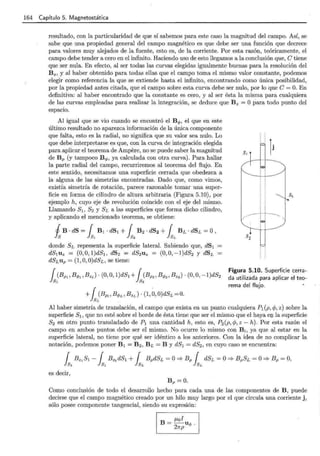 164 Capítulo 5. Magnetostática
resultado, con la particularidad de que sí sabemos para este caso la magnitud del campo. Así, se
sabe que una propiedad general del campo magnético es que debe ser una función que decrece
para valores muy alejados de la fuente, esto es, de la corriente. Por esta razón, teóricamente, el
campo debe tender a cero en el infinito. Haciendo uso de esto llegamos a la conclusión que, e tiene
que ser nula. En efecto, al ser todas las curvas elegidas igualmente buenas para la resolución del
Bz, y al haber obtenido para todas ellas que el campo toma el mismo valor constante, podemos
elegir como referencia la que se extiende hasta el infinito, encontrando como única posibilidad,
por la propiedad antes citada, que el campo sobre esta curva debe ser nulo, por lo que e= O. En
definitiva: al haber encontrado que la constante es cero, y al ser ésta la misma para cualquiera
de las curvas empleadas para realizar la integración, se deduce que B z = O para todo punto del
espacio.
Al igual que se vio cuando se encontró el B q,, el que en este
último resultado no aparezca información de la única componente
que falta, esto es la radial, no significa que su valor sea nulo. Lo
que debe interpretarse es que, con la curva de integración elegida
para aplicar el teorema de Ampere, no se puede saber la magnitud
de Bp (y tampoco B q,, ya calculada con otra curva). Para hallar
la parte radial del campo, recurriremos al teorema del flujo. En
este sentido, necesitamos una superficie cerrada que obedezca a
la alguna de las simetrías encontradas. Dado que, como vimos,
existía simetría de rotación, parece razonable tomar una super-
ficie en forma de cilindro de altura arbitraria (Figura 5.10), por
ejemplo h, cuyo eje de revolución coincide con el eje del mismo.
Llamando sl' s2 y SL a las superficies que forma dicho cilindro,
y aplicando el mencionado teorema, se obtiene:
j B · dS = { B1 · dS1 + { B2 · dS2 + { BL · dSL =O,
k k ~ k
donde SL representa la superficie lateral. Sabiendo que, dS1
dS1uz = (O,O,l)dS1, dS2 = dS2uz = (0,0,-1)dS2 y dSL =
dSLup = (1 , 0, O)dSL , se tiene:
{ (Bp,Bq,,,BzJ · (O,O, l)dS1 + { (Bp,,Bq,, , Bz,) · (O,O,-l)dS2
ls, ls,
+ { (BppBq,L,BzL) · (1,0,0)dSL=0.
lsL
Figura 5.10. Superficie cerra-
da utilizada para aplicar el teo-
rema del flujo.
Al haber simetría de translación, el campo que exista en un punto cualquiera P1 (p, cp, z) sobre la
superficie S1, que no esté sobre el borde de ésta tiene que ser el mismo que el haya e]J. la superficie
S2 en otro punto transladado de H una cantidad h, esto es, P2(p, cp, z - h). Por esta razón el
campo en ambos puntos debe ser el mismo. No ocurre lo mismo con B 1, ya que al estar en la
superficie lateral, no tiene por qué ser idéntico a los anteriores. Con la idea de no complicar la
notación, podemos poner B 1 = B 2, BL =By dS1 = dS2 , en cuyo caso se encuentra:
{ B z,Sl - { B z,dS1 + { BpdSL =O::::;. Bp { dSL =O::::;. BpSL =O::::;. Bp =O,
ls, ls, lsL lsL
es decir,
B p =O.
Como conclusión de todo el desarrollo hecho para cada una de las componentes de B, puede
decirse que el campo magnético creado por un hilo muy largo por el que circula una corriente j ,
sólo posee componente tangencial, siendo su expresión:
B = f..Lol u .
27rp · q,
 