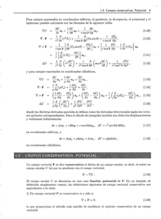 1.4. Campos conservativos. Potencial 9
Para campos expresados en coordenadas esféricas, el gradiente, la divergencia, el rotacional y el
laplaciano pueden calcularse con las fórmulas de la siguiente tabla:
vu 8U 18U 1 8U
8r Ur +-:; 8() Ug + rsen(J 8cp Uq,' (1.49)
'V·F
1 8 2 1 8 1 8Fq,
2<:)(r Fr) + --
8
!::>(J(Fesen8) + --
8
!::>A. ,
r ur rsen u rsen u'+'
(1.50)
VxF 1 [ 8 8Fe] [ 1 8Fr 1 8 ]
r sen (J 8() (Fq, sen O) - 8rf; Ur + r sen (J 8rf; - -:; 8r (rFq,) Ue
+ 1 [ 8 8Fr]
- -(rFe)-- uq,,
r 8r 8()
(1.51)
6..U _!_~ (r2 8U) + 1 ~ (sen08U) + 1 8
2
U
r 2 8r 8r r 2 sen(} 8() 8() r 2 sen2 (J 8rf;2 '
(1.52)
y para campos expresados en coordenadas cilíndricas,
vu 8U 18u 8U
8p Up + p8cp Uq, + 8z Uz ' (1.53)
V·F 1 8 ( F ) 1 8Fq, 8Fz
p8p p p + p8rf; + 8z , (1.54)
VxF (
18Fz 8Fq,) (8Fp 8Fz) 1 ( 8 8Fp)
p8cp - 8z Up + 8z - 8p uq, + p 8p (pFq,) - 8cp Uz' (1.55)
6..U =
1 8 ( 8u) 1 8
2
U 8
2
U
p8p p 8p + p2 8q;2 + 8z2 '
(1.56)
donde las distintas derivadas parciales se definen como las derivadas direccionales según los vecto-
res unitarios correspondientes. Para el cálculo de integrales también son útiles los desplazamientos
y volúmenes infinitesimales
dr = drur + rd8ue + r sen (Jdcpuq, , dV = r 2
sen 8drd8dcp, (1.57)
en coordenadas esféricas, y
dr = dpup + pdrf;uq, + dzuz , dV = pdpdrf;dz , (1.58)
en coordenadas cilíndricas.
.,52f::~?lf-'r"'- ;-'tJ;">i:¿,~>I,.!'f0':·¿~""'~_, :.r;--~~-;.~""F--2-;e: ~ Jp;~ ~:i~oo: pp; ~~~~_.;-;1'[ ,~_¿~<;;~f!!~~~~~~<-ls;:~.:~~¿r~~_,:htz~~~~_,~;;~?f'f_§,J-'] __~:;¡~~wJ,._~B"'ll~'t;.;
-:ll~~;,;,:~@~JNll . e0lS:f@~'NSEa~~Ami~J~Sf!',~'Qlm~oo~l~lí;~~~:;;'~~lfJlJ;!~{~3~~i·~~~i~!~,;,;;
"-:J~--k{{~:;--~~--T---: 3'~9!; · ~ -~.,~~~_;;- ~~~~~ ~ -""~ ~ &; __;, ~'< rr.;;±__:~;¿~,;; f r~'~ '1 c~--;'{~ flt.; .;~Prv'.f~~~h~~1-il;0~i! ~-'ª'~~~Jt-~»» ~~~;;~:!~~~!§~~6~~~~-w
Un campo vectorial F se dice conservativo si deriva de un campo escalar, es decir, si existe un
campo escalar U tal que su gradiente sea el campo vectorial,
F = 'JU. (1.59)
El campo escalar U se denomina en este caso función potencial de F. En un dominio de
definición simplemente conexo, las definiciones siguientes de campo vectorial conservativo son
equivalentes a la dada.
1) Un campo vectorial Fes conservativo si y sólo si
V X F =o, (1.60)
lo que proporciona el método más sencillo de establecer el carácter conservativo de un campo
vectorial.
 